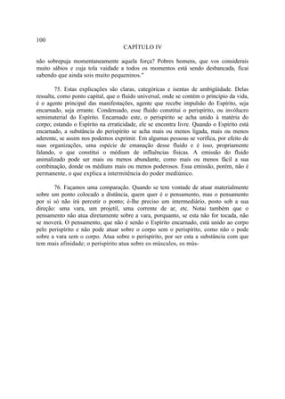 100
                                    CAPÍTULO IV

não sobrepuja momentaneamente aquela força? Pobres homens, que vos considerais
muito sábios e cuja tola vaidade a todos os momentos está sendo desbancada, ficai
sabendo que ainda sois muito pequeninos."

        75. Estas explicações são claras, categóricas e isentas de ambigüidade. Delas
ressalta, como ponto capital, que o fluido universal, onde se contém o principio da vida,
é o agente principal das manifestações, agente que recebe impulsão do Espírito, seja
encarnado, seja errante. Condensado, esse fluido constitui o perispírito, ou invólucro
semimaterial do Espírito. Encarnado este, o perispírito se acha unido à matéria do
corpo; estando o Espírito na erraticidade, ele se encontra livre. Quando o Espírito está
encarnado, a substância do perispírito se acha mais ou menos ligada, mais ou menos
aderente, se assim nos podemos exprimir. Em algumas pessoas se verifica, por efeito de
suas organizações, uma espécie de emanação desse fluido e é isso, propriamente
falando, o que constitui o médium de influências físicas. A emissão do fluido
animalizado pode ser mais ou menos abundante, como mais ou menos fácil a sua
combinação, donde os médiuns mais ou menos poderosos. Essa emissão, porém, não é
permanente, o que explica a intermitência do poder mediúnico.

       76. Façamos uma comparação. Quando se tem vontade de atuar materialmente
sobre um ponto colocado a distância, quem quer é o pensamento, mas o pensamento
por si só não irá percutir o ponto; é-lhe preciso um intermediário, posto sob a sua
direção: uma vara, um projetil, uma corrente de ar, etc. Notai também que o
pensamento não atua diretamente sobre a vara, porquanto, se esta não for tocada, não
se moverá. O pensamento, que não é senão o Espírito encarnado, está unido ao corpo
pelo perispírito e não pode atuar sobre o corpo sem o perispírito, como não o pode
sobre a vara sem o corpo. Atua sobre o perispírito, por ser esta a substância com que
tem mais afinidade; o perispírito atua sobre os músculos, os mús-
 