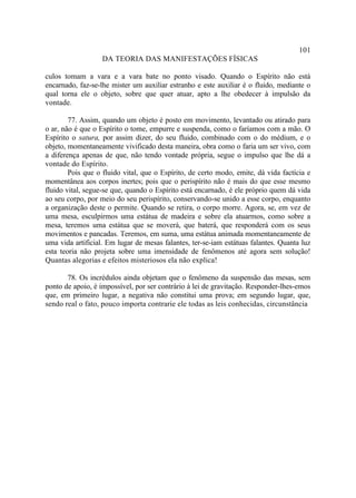 101
                   DA TEORIA DAS MANIFESTAÇÕES FÍSICAS

culos tomam a vara e a vara bate no ponto visado. Quando o Espírito não está
encarnado, faz-se-lhe mister um auxiliar estranho e este auxiliar é o fluido, mediante o
qual torna ele o objeto, sobre que quer atuar, apto a lhe obedecer à impulsão da
vontade.

        77. Assim, quando um objeto é posto em movimento, levantado ou atirado para
o ar, não é que o Espírito o tome, empurre e suspenda, como o faríamos com a mão. O
Espírito o satura, por assim dizer, do seu fluido, combinado com o do médium, e o
objeto, momentaneamente vivificado desta maneira, obra como o faria um ser vivo, com
a diferença apenas de que, não tendo vontade própria, segue o impulso que lhe dá a
vontade do Espírito.
        Pois que o fluido vital, que o Espírito, de certo modo, emite, dá vida factícia e
momentânea aos corpos inertes; pois que o perispírito não é mais do que esse mesmo
fluido vital, segue-se que, quando o Espírito está encarnado, é ele próprio quem dá vida
ao seu corpo, por meio do seu perispírito, conservando-se unido a esse corpo, enquanto
a organização deste o permite. Quando se retira, o corpo morre. Agora, se, em vez de
uma mesa, esculpirmos uma estátua de madeira e sobre ela atuarmos, como sobre a
mesa, teremos uma estátua que se moverá, que baterá, que responderá com os seus
movimentos e pancadas. Teremos, em suma, uma estátua animada momentaneamente de
uma vida artificial. Em lugar de mesas falantes, ter-se-iam estátuas falantes. Quanta luz
esta teoria não projeta sobre uma imensidade de fenômenos até agora sem solução!
Quantas alegorias e efeitos misteriosos ela não explica!

       78. Os incrédulos ainda objetam que o fenômeno da suspensão das mesas, sem
ponto de apoio, é impossível, por ser contrário à lei de gravitação. Responder-lhes-emos
que, em primeiro lugar, a negativa não constitui uma prova; em segundo lugar, que,
sendo real o fato, pouco importa contrarie ele todas as leis conhecidas, circunstância
 