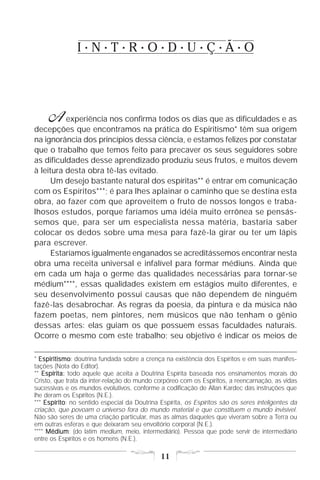 I•N•T•R•O•D•U•Ç•Ã•O




     A    experiência nos confirma todos os dias que as dificuldades e as
decepções que encontramos na prática do Espiritismo* têm sua origem
na ignorância dos princípios dessa ciência, e estamos felizes por constatar
que o trabalho que temos feito para precaver os seus seguidores sobre
as dificuldades desse aprendizado produziu seus frutos, e muitos devem
à leitura desta obra tê-las evitado.
      Um desejo bastante natural dos espíritas** é entrar em comunicação
com os Espíritos***; é para lhes aplainar o caminho que se destina esta
obra, ao fazer com que aproveitem o fruto de nossos longos e traba-
lhosos estudos, porque faríamos uma idéia muito errônea se pensás-
semos que, para ser um especialista nessa matéria, bastaria saber
colocar os dedos sobre uma mesa para fazê-la girar ou ter um lápis
para escrever.
      Estaríamos igualmente enganados se acreditássemos encontrar nesta
obra uma receita universal e infalível para formar médiuns. Ainda que
em cada um haja o germe das qualidades necessárias para tornar-se
médium****, essas qualidades existem em estágios muito diferentes, e
seu desenvolvimento possui causas que não dependem de ninguém
fazê-las desabrochar. As regras da poesia, da pintura e da música não
fazem poetas, nem pintores, nem músicos que não tenham o gênio
dessas artes: elas guiam os que possuem essas faculdades naturais.
Ocorre o mesmo com este trabalho; seu objetivo é indicar os meios de

* Espiritismo doutrina fundada sobre a crença na existência dos Espíritos e em suas manifes-
  Espiritismo:
tações (Nota do Editor).
** Espírita: todo aquele que aceita a Doutrina Espírita baseada nos ensinamentos morais do
Cristo, que trata da inter-relação do mundo corpóreo com os Espíritos, a reencarnação, as vidas
sucessivas e os mundos evolutivos, conforme a codificação de Allan Kardec das instruções que
lhe deram os Espíritos (N.E.).
*** Espírito no sentido especial da Doutrina Espírita, os Espíritos são os seres inteligentes da
    Espírito:
criação, que povoam o universo fora do mundo material e que constituem o mundo invisível.
Não são seres de uma criação particular, mas as almas daqueles que viveram sobre a Terra ou
em outras esferas e que deixaram seu envoltório corporal (N.E.).
**** Médium (do latim medium, meio, intermediário). Pessoa que pode servir de intermediário
     Médium:
entre os Espíritos e os homens (N.E.).

                                              11
 