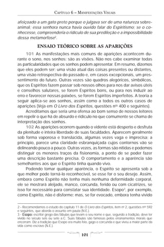 CAPÍTULO 6 – MANIFESTAÇÕES VISUAIS

afeiçoado a um gato preto porque o julgava ser de uma natureza sobre-
animal; essa senhora nunca havia ouvido falar do Espiritismo; se o co-
nhecesse, compreenderia o ridículo de sua predileção e a impossibilidade
dessa metamorfose2.

             ENSAIO TEÓRICO SOBRE AS APARIÇÕES
     101 As manifestações mais comuns de aparições acontecem du-
rante o sono, nos sonhos: são as visões. Não nos cabe examinar todas
as particularidades que os sonhos podem apresentar. Em resumo, dizemos
que eles podem ser: uma visão atual das coisas presentes ou distantes,
uma visão retrospectiva do passado e, em casos excepcionais, um pres-
sentimento do futuro. Outras vezes são quadros alegóricos, simbólicos,
que os Espíritos fazem passar sob nossos olhos para nos dar avisos úteis
e conselhos salutares, se forem Espíritos bons, ou para nos induzir ao
erro e favorecer nossas paixões, se forem Espíritos imperfeitos. A teoria a
seguir aplica-se aos sonhos, assim como a todos os outros casos de
aparições (Veja em O Livro dos Espíritos, questões nos 400 e seguintes).
     Acreditamos que seria uma ofensa ao bom senso de nossos leitores
em repelir o que há de absurdo e ridículo no que comumente se chama de
interpretação dos sonhos.
     102 As aparições ocorrem quando o vidente está desperto e desfruta
da plenitude e inteira liberdade de suas faculdades. Aparecem geralmente
sob forma vaporosa e translúcida, algumas vezes vaga e imprecisa; a
princípio, parece uma claridade esbranquiçada cujos contornos vão se
delineando pouco a pouco. Outras vezes, as formas são nítidas e podemos
distinguir os menores traços da fisionomia, a ponto de se poder fazer
uma descrição bastante precisa. O comportamento e a aparência são
semelhantes aos que o Espírito tinha quando vivo.
     Podendo tomar qualquer aparência, o Espírito se apresenta sob a
que melhor pode torná-lo reconhecível, se esse for o seu desejo. Assim,
embora como Espírito não tenha mais nenhuma deformidade corporal,
ele se mostrará aleijado, manco, corcunda, ferido ou com cicatrizes, se
isso for necessário para constatar sua identidade. Esopo3, por exemplo,
como Espírito, não é disforme; mas, se for evocado, embora tenha vivido

2 - Recomendamos o estudo do capítulo 11 de O Livro dos Espíritos, item no 2, questões nos 592
e seguintes, que aborda o assunto em pauta (N.E.).
3 - Esopo: escritor grego das fábulas que levam o seu nome e que, segundo a tradição, deve ter
vivido no século seis ou sete a.C. Suas fábulas são famosas pelos ensinamentos morais que
encerram. Diz a tradição que Esopo era muito feio, gago e corcunda e que viveu a maior parte da
vida como escravo (N.E.).

                                             101
 