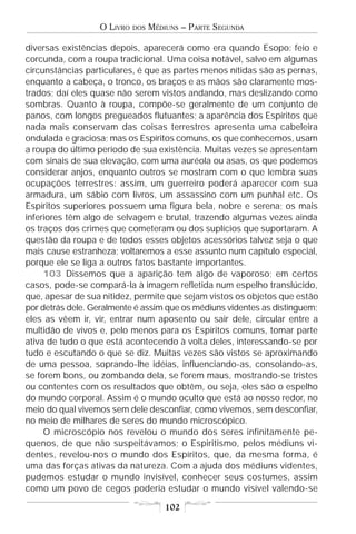 O LIVRO   DOS   MÉDIUNS – PARTE SEGUNDA

diversas existências depois, aparecerá como era quando Esopo: feio e
corcunda, com a roupa tradicional. Uma coisa notável, salvo em algumas
circunstâncias particulares, é que as partes menos nítidas são as pernas,
enquanto a cabeça, o tronco, os braços e as mãos são claramente mos-
trados; daí eles quase não serem vistos andando, mas deslizando como
sombras. Quanto à roupa, compõe-se geralmente de um conjunto de
panos, com longos pregueados flutuantes; a aparência dos Espíritos que
nada mais conservam das coisas terrestres apresenta uma cabeleira
ondulada e graciosa; mas os Espíritos comuns, os que conhecemos, usam
a roupa do último período de sua existência. Muitas vezes se apresentam
com sinais de sua elevação, com uma auréola ou asas, os que podemos
considerar anjos, enquanto outros se mostram com o que lembra suas
ocupações terrestres: assim, um guerreiro poderá aparecer com sua
armadura, um sábio com livros, um assassino com um punhal etc. Os
Espíritos superiores possuem uma figura bela, nobre e serena; os mais
inferiores têm algo de selvagem e brutal, trazendo algumas vezes ainda
os traços dos crimes que cometeram ou dos suplícios que suportaram. A
questão da roupa e de todos esses objetos acessórios talvez seja o que
mais cause estranheza; voltaremos a esse assunto num capítulo especial,
porque ele se liga a outros fatos bastante importantes.
     103 Dissemos que a aparição tem algo de vaporoso; em certos
casos, pode-se compará-la à imagem refletida num espelho translúcido,
que, apesar de sua nitidez, permite que sejam vistos os objetos que estão
por detrás dele. Geralmente é assim que os médiuns videntes as distinguem;
eles as vêem ir, vir, entrar num aposento ou sair dele, circular entre a
multidão de vivos e, pelo menos para os Espíritos comuns, tomar parte
ativa de tudo o que está acontecendo à volta deles, interessando-se por
tudo e escutando o que se diz. Muitas vezes são vistos se aproximando
de uma pessoa, soprando-lhe idéias, influenciando-as, consolando-as,
se forem bons, ou zombando dela, se forem maus, mostrando-se tristes
ou contentes com os resultados que obtêm, ou seja, eles são o espelho
do mundo corporal. Assim é o mundo oculto que está ao nosso redor, no
meio do qual vivemos sem dele desconfiar, como vivemos, sem desconfiar,
no meio de milhares de seres do mundo microscópico.
     O microscópio nos revelou o mundo dos seres infinitamente pe-
quenos, de que não suspeitávamos; o Espiritismo, pelos médiuns vi-
dentes, revelou-nos o mundo dos Espíritos, que, da mesma forma, é
uma das forças ativas da natureza. Com a ajuda dos médiuns videntes,
pudemos estudar o mundo invisível, conhecer seus costumes, assim
como um povo de cegos poderia estudar o mundo visível valendo-se

                                      102
 