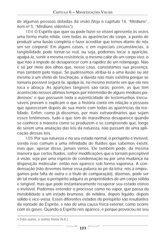 CAPÍTULO 6 – MANIFESTAÇÕES VISUAIS

de algumas pessoas dotadas da visão (Veja o capítulo 14, “Médiuns”,
item no 5, “Médiuns videntes”).
     104 O Espírito que quer ou pode fazer-se visível apresenta às vezes
uma forma muito nítida, com todas as aparências do corpo, a ponto de
produzir uma ilusão completa e fazer acreditar que temos diante de nós
um ser corporal. Em alguns casos, e em especiais circunstâncias, a
tangibilidade pode tornar-se real, ou seja, podemos tocar a aparição,
apalpá-la, sentir a mesma resistência, o mesmo calor de um corpo vivo, o
que não a impede de desaparecer com a rapidez de um relâmpago. Não
é só por meio dos olhos que, nesse caso, constatamos sua presença,
mas também pelo toque. Se pudéssemos atribuí-la a uma ilusão ou até
mesmo a um efeito de fascinação, a dúvida não mais existiria porque se
tornaria possível segurá-la, apalpá-la, no mesmo instante em que ela nos
toca e abraça. As aparições tangíveis são raras; porém, as que têm
acontecido nesses últimos tempos por intermédio de alguns médiuns po-
derosos• e que possuem toda a autenticidade de testemunhos irrecu-
sáveis provam e explicam o que a história conta em relação a pessoas
que apareceram depois de sua morte com todas as aparências da rea-
lidade. Enfim, como já dissemos, por mais extraordinários que sejam
esses fenômenos, tudo o que têm de maravilhoso desaparece quando
se conhece a maneira como se produzem e se compreende que, longe
de serem uma anulação das leis da natureza, não passam de uma apli-
cação dessas leis.
     105 Por sua natureza e no seu estado normal, o perispírito é invisível,
sendo isso comum a uma infinidade de fluidos que sabemos existir,
mas que, apesar disso, jamais vimos. Ele também pode, da mesma
maneira que certos fluidos, sofrer modificações que o tornam perceptível
à visão, seja por uma espécie de condensação ou por uma mudança na
disposição molecular; então nos aparece sob forma vaporosa. A con-
densação (não devemos tomar essa palavra ao pé da letra; nós a empre-
gamos pela falta de outra e a título de comparação), dizemos, pode ser
de tal modo que o perispírito adquira as propriedades de um corpo sólido
e tangível, mas que pode instantaneamente recuperar seu estado etéreo
e invisível. Podemos entender o processo como no vapor, que passa da
invisibilidade a um estado brumoso, de neblina, depois líquido, depois
sólido e vice-versa. Esses diferentes estados do perispírito são resultantes
da vontade do Espírito, e não de uma causa física exterior, como ocorre
com os gases. Quando o Espírito nos aparece, é porque provocou no seu

• Entre outros, o senhor Home (N.K.).

                                        103
 
