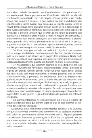 O LIVRO   DOS   MÉDIUNS – PARTE SEGUNDA

perispírito o estado necessário para torná-lo visível; mas para isso só a
sua vontade não basta, porque a modificação do perispírito se dá pela
combinação do seu fluido com o do próprio médium; porém, essa combi-
nação nem sempre é possível, o que explica por que a visibilidade dos
Espíritos não é geral. Assim, não basta que o Espírito queira tornar-se
visível; também não basta que uma pessoa queira vê-lo: é preciso que os
dois fluidos possam se combinar, que exista entre eles uma espécie de
afinidade; é preciso também que a emissão do fluido da pessoa seja
abundante o suficiente para operar a transformação do perispírito, e
provavelmente haja outras condições que desconhecemos; é preciso,
ainda, que o Espírito tenha a permissão de se tornar visível a tal pessoa,
o que nem sempre lhe é concedido ou apenas o é em algumas circuns-
tâncias, por motivos que não temos condições de avaliar.
     106 Uma outra propriedade do perispírito, ligada à sua natureza
etérea, é a penetrabilidade. Nenhuma matéria lhe é obstáculo: atravessa
todas elas, como a luz atravessa os corpos transparentes. Nada pode
impedir a presença dos Espíritos; eles podem visitar um prisioneiro no
calabouço tão facilmente quanto um homem no meio de um campo.
     107 As aparições que ocorrem quando se está desperto não são
incomuns, muito menos novidades; existem há muito tempo; a história as
registra em grande número; porém, não precisamos recuar tanto, porque
nos dias atuais são muito freqüentes, e muitas pessoas que as viram
classificaram-nas, a princípio, de alucinações. Elas são bastante fre-
qüentes, especificamente no caso da morte de pessoas ausentes, que
vêm visitar seus parentes ou amigos. Muitas vezes, as aparições parecem
não ter um objetivo determinado; pode-se dizer que os Espíritos que
aparecem assim são atraídos pela simpatia. Se cada um questionar suas
lembranças, será constatado que há poucas pessoas que não conhecem
alguns fatos desse gênero, cuja autenticidade não poderia ser colocada
em dúvida.
     108 Acrescentaremos às considerações anteriores o exame de
alguns efeitos de ótica que deram lugar ao que se quis chamar de sis-
tema dos Espíritos glóbulos.
     A aparência do ar nem sempre é de limpidez absoluta, e há ocasiões
em que as correntes de moléculas aeriformes e sua agitação produzida
pelo calor são perfeitamente visíveis num feixe de luz. Algumas pessoas
consideraram isso uma aglomeração de Espíritos se agitando no es-
paço; essa opinião em si só é suficiente para ser descartada. Mas há
uma outra espécie de ilusão, não menos estranha, contra a qual é bom
estar precavido.

                                      104
 