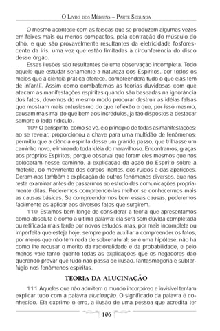 O LIVRO   DOS   MÉDIUNS – PARTE SEGUNDA

     O mesmo acontece com as faíscas que se produzem algumas vezes
em feixes mais ou menos compactos, pela contração do músculo do
olho, e que são provavelmente resultantes da eletricidade fosfores-
cente da íris, uma vez que estão limitadas à circunferência do disco
desse órgão.
     Essas ilusões são resultantes de uma observação incompleta. Todo
aquele que estudar seriamente a natureza dos Espíritos, por todos os
meios que a ciência prática oferece, compreenderá tudo o que elas têm
de infantil. Assim como combatemos as teorias duvidosas com que
atacam as manifestações espíritas quando são baseadas na ignorância
dos fatos, devemos do mesmo modo procurar destruir as idéias falsas
que mostram mais entusiasmo do que reflexão e que, por isso mesmo,
causam mais mal do que bem aos incrédulos, já tão dispostos a destacar
sempre o lado ridículo.
     109 O perispírito, como se vê, é o princípio de todas as manifestações;
ao se revelar, proporcionou a chave para uma multidão de fenômenos;
permitiu que a ciência espírita desse um grande passo, que trilhasse um
caminho novo, eliminando toda idéia do maravilhoso. Encontramos, graças
aos próprios Espíritos, porque observai que foram eles mesmos que nos
colocaram nesse caminho, a explicação da ação do Espírito sobre a
matéria, do movimento dos corpos inertes, dos ruídos e das aparições.
Deram-nos também a explicação de outros fenômenos diversos, que nos
resta examinar antes de passarmos ao estudo das comunicações propria-
mente ditas. Poderemos compreendê-las melhor se conhecermos mais
as causas básicas. Se compreendermos bem essas causas, poderemos
facilmente as aplicar aos diversos fatos que surgirem.
     110 Estamos bem longe de considerar a teoria que apresentamos
como absoluta e como a última palavra; ela será sem dúvida completada
ou retificada mais tarde por novos estudos; mas, por mais incompleta ou
imperfeita que esteja hoje, sempre pode auxiliar a compreender os fatos,
por meios que não têm nada de sobrenatural; se é uma hipótese, não há
como lhe recusar o mérito da racionalidade e da probabilidade, e pelo
menos vale tanto quanto todas as explicações que os negadores dão
querendo provar que tudo não passa de ilusão, fantasmagoria e subter-
fúgio nos fenômenos espíritas.
                    TEORIA DA ALUCINAÇÃO
    111 Aqueles que não admitem o mundo incorpóreo e invisível tentam
explicar tudo com a palavra alucinação. O significado da palavra é co-
nhecido. Ela exprime o erro, a ilusão de uma pessoa que acredita ter

                                       106
 