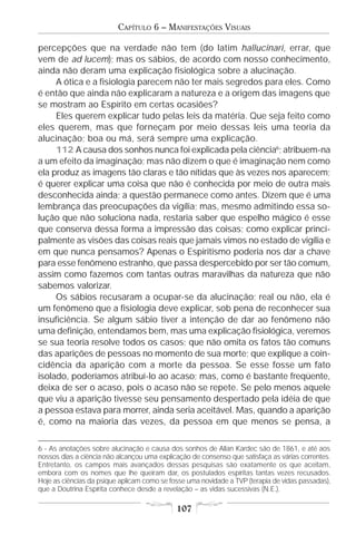 CAPÍTULO 6 – MANIFESTAÇÕES VISUAIS

percepções que na verdade não tem (do latim hallucinari, errar, que
vem de ad lucem); mas os sábios, de acordo com nosso conhecimento,
ainda não deram uma explicação fisiológica sobre a alucinação.
     A ótica e a fisiologia parecem não ter mais segredos para eles. Como
é então que ainda não explicaram a natureza e a origem das imagens que
se mostram ao Espírito em certas ocasiões?
     Eles querem explicar tudo pelas leis da matéria. Que seja feito como
eles querem, mas que forneçam por meio dessas leis uma teoria da
alucinação; boa ou má, será sempre uma explicação.
     112 A causa dos sonhos nunca foi explicada pela ciência6; atribuem-na
a um efeito da imaginação; mas não dizem o que é imaginação nem como
ela produz as imagens tão claras e tão nítidas que às vezes nos aparecem;
é querer explicar uma coisa que não é conhecida por meio de outra mais
desconhecida ainda; a questão permanece como antes. Dizem que é uma
lembrança das preocupações da vigília; mas, mesmo admitindo essa so-
lução que não soluciona nada, restaria saber que espelho mágico é esse
que conserva dessa forma a impressão das coisas; como explicar princi-
palmente as visões das coisas reais que jamais vimos no estado de vigília e
em que nunca pensamos? Apenas o Espiritismo poderia nos dar a chave
para esse fenômeno estranho, que passa despercebido por ser tão comum,
assim como fazemos com tantas outras maravilhas da natureza que não
sabemos valorizar.
     Os sábios recusaram a ocupar-se da alucinação; real ou não, ela é
um fenômeno que a fisiologia deve explicar, sob pena de reconhecer sua
insuficiência. Se algum sábio tiver a intenção de dar ao fenômeno não
uma definição, entendamos bem, mas uma explicação fisiológica, veremos
se sua teoria resolve todos os casos; que não omita os fatos tão comuns
das aparições de pessoas no momento de sua morte; que explique a coin-
cidência da aparição com a morte da pessoa. Se esse fosse um fato
isolado, poderíamos atribuí-lo ao acaso; mas, como é bastante freqüente,
deixa de ser o acaso, pois o acaso não se repete. Se pelo menos aquele
que viu a aparição tivesse seu pensamento despertado pela idéia de que
a pessoa estava para morrer, ainda seria aceitável. Mas, quando a aparição
é, como na maioria das vezes, da pessoa em que menos se pensa, a

6 - As anotações sobre alucinação e causa dos sonhos de Allan Kardec são de 1861, e até aos
nossos dias a ciência não alcançou uma explicação de consenso que satisfaça as várias correntes.
Entretanto, os campos mais avançados dessas pesquisas são exatamente os que aceitam,
embora com os nomes que lhe queiram dar, os postulados espíritas tantas vezes recusados.
Hoje as ciências da psique aplicam como se fosse uma novidade a TVP (terapia de vidas passadas),
que a Doutrina Espírita conhece desde a revelação – as vidas sucessivas (N.E.).

                                             107
 