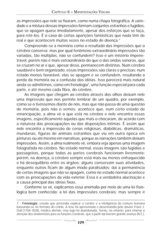 CAPÍTULO 6 – MANIFESTAÇÕES VISUAIS

as impressões que nele se fixaram, como numa chapa fotográfica. A varie-
dade e a mistura dessas impressões formam conjuntos estranhos e fugidios,
que se apagam quase imediatamente, apesar dos esforços que se faça,
para retê-los. É o caso de certas aparições fantásticas que nada têm de
real e que acontecem muitas vezes no estado de doença.”
     Compreende-se a memória como o resultado das impressões que o
cérebro conserva; mas por qual fenômeno extraordinário impressões tão
variadas, tão múltiplas, não se confundem? Isso é um mistério impene-
trável, porém não é mais extraordinário do que o das ondas sonoras, que
se cruzam no ar e que, apesar disso, permanecem distintas. Num cérebro
saudável e bem organizado, essas impressões são claras e precisas; num
estado menos favorável, elas se apagam e se confundem, resultando a
perda da memória ou a confusão das idéias. Isso parecerá mais natural
ainda se admitirmos, como em frenologia7, uma função especial para cada
parte, e até mesmo cada fibra, do cérebro.
     As imagens que chegam ao cérebro através dos olhos deixam nele
uma impressão que nos permite lembrar de um quadro, por exemplo,
como se o tivéssemos diante de nós, mas que não passa de uma questão
de memória, pois não o vemos; acontece que, num certo estado de
emancipação, a alma vê o que está no cérebro e nele encontra essas
imagens, especificamente aquelas que mais o chocaram, de acordo com
a natureza das preocupações ou das disposições íntimas. É assim que
nele encontra a impressão de cenas religiosas, diabólicas, dramáticas,
mundanas, figuras de animais estranhos que viu em outra época em
pinturas ou até mesmo em narrativas, porque as narrações também deixam
impressões. Assim, a alma realmente vê, embora veja apenas uma imagem
fotografada no cérebro. No estado normal, essas imagens são fugidias e
passageiras, porque todas as partes cerebrais funcionam livremente;
porém, na doença, o cérebro sempre está mais ou menos enfraquecido
e há desequilíbrio entre os órgãos; alguns conservam suas atividades,
enquanto outros ficam de algum modo paralisados; daí a permanência
de certas imagens que não se apagam, como no estado normal acontece
com as preocupações da vida exterior. Essa é a verdadeira alucinação e
a causa principal das idéias fixas.
     Conforme se vê, explicamos essa anomalia por meio de uma lei fisio-
lógica bem conhecida: a lei das impressões cerebrais; mas sempre é

7 - Frenologia: estudo que pretendia explicar o caráter e a inteligência da criatura humana
     Frenologia:
baseando-se no formato do crânio. A tese foi apresentada e desenvolvida pelo doutor Franz J.
Gall (1758-1828), médico alemão, mas logo foi abandonada. Serviu, no entanto, para chamar a
atenção dos anatomistas para as funções cerebrais, que a partir daí tiveram grande avanço (N.E.).

                                             109
 