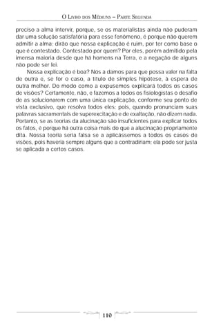O LIVRO   DOS   MÉDIUNS – PARTE SEGUNDA

preciso a alma intervir, porque, se os materialistas ainda não puderam
dar uma solução satisfatória para esse fenômeno, é porque não querem
admitir a alma; dirão que nossa explicação é ruim, por ter como base o
que é contestado. Contestado por quem? Por eles, porém admitido pela
imensa maioria desde que há homens na Terra, e a negação de alguns
não pode ser lei.
     Nossa explicação é boa? Nós a damos para que possa valer na falta
de outra e, se for o caso, a título de simples hipótese, à espera de
outra melhor. Do modo como a expusemos explicará todos os casos
de visões? Certamente, não, e fazemos a todos os fisiologistas o desafio
de as solucionarem com uma única explicação, conforme seu ponto de
vista exclusivo, que resolva todos eles; pois, quando pronunciam suas
palavras sacramentais de superexcitação e de exaltação, não dizem nada.
Portanto, se as teorias da alucinação são insuficientes para explicar todos
os fatos, é porque há outra coisa mais do que a alucinação propriamente
dita. Nossa teoria seria falsa se a aplicássemos a todos os casos de
visões, pois haveria sempre alguns que a contradiriam; ela pode ser justa
se aplicada a certos casos.




                                       110
 