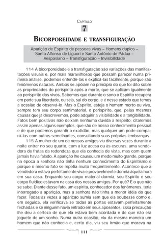 CAPÍTULO

                                   7
        BICORPOREIDADE              E TRANSFIGURAÇÃO
       Aparição de Espírito de pessoas vivas – Homens duplos –
         Santo Alfonso de Liguori e Santo Antônio de Pádua –
              Vespasiano – Transfiguração – Invisibilidade

     114 A bicorporeidade e a transfiguração são variações das manifes-
tações visuais e, por mais maravilhosos que possam parecer numa pri-
meira análise, podemos entendê-las e explicá-las facilmente, porque são
fenômenos naturais. Ambos se apóiam no princípio do que foi dito sobre
as propriedades do perispírito após a morte, que se aplicam igualmente
ao perispírito dos vivos. Sabemos que durante o sono o Espírito recupera
em parte sua liberdade, ou seja, sai do corpo, e é nesse estado que temos
a ocasião de observá-lo. Mas o Espírito, esteja o homem morto ou vivo,
sempre tem seu corpo semimaterial, o perispírito, que, pelas mesmas
causas que já descrevemos, pode adquirir a visibilidade e a tangibilidade.
Fatos bem positivos não deixam nenhuma dúvida a respeito; citaremos
assim apenas alguns exemplos, que são de nosso conhecimento pessoal
e de que podemos garantir a exatidão, mas qualquer um pode compa-
rá-los com outros semelhantes, consultando suas próprias lembranças.
     115 A mulher de um de nossos amigos viu diversas vezes durante a
noite entrar no seu quarto, com a luz acesa ou às escuras, uma vende-
dora de frutas da redondeza que ela conhecia de vista, mas com quem
jamais havia falado. A aparição lhe causou um medo muito grande, porque
na época a senhora não tinha nenhum conhecimento do Espiritismo e
porque o mesmo fato se repetia muito freqüentemente. Acontece que a
vendedora estava perfeitamente viva e provavelmente dormia àquela hora
em sua casa. Enquanto seu corpo material dormia, seu Espírito e seu
corpo fluídico estavam na casa dos nossos amigos. Por quê? É o que não
se sabe. Diante desse fato, um espírita, conhecedor dos fenômenos, teria
interrogado a aparição, mas a senhora não tinha a menor idéia do que
fazer. Todas as vezes a aparição sumia sem que ela soubesse como e,
em seguida, ela verificava se todas as portas estavam perfeitamente
fechadas e se ninguém havia entrado em seus aposentos. Essa precaução
lhe deu a certeza de que ela estava bem acordada e de que não era
joguete de um sonho. Numa outra ocasião, viu da mesma maneira um
homem que não conhecia e, certo dia, viu seu irmão que morava na

                                  111
 