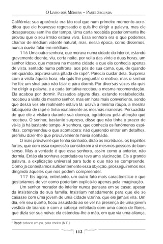 O LIVRO   DOS   MÉDIUNS – PARTE SEGUNDA

Califórnia; sua aparência era tão real que num primeiro momento acre-
ditou que ele houvesse regressado e quis lhe dirigir a palavra, mas ele
desapareceu sem lhe dar tempo. Uma carta recebida posteriormente lhe
provou que o seu irmão estava vivo. Essa senhora era o que podemos
chamar de médium vidente natural, mas, nessa época, como dissemos,
nunca ouvira falar em médiuns.
     116 Uma outra senhora, que morava numa cidade do interior, estando
gravemente doente, viu, certa noite, por volta das vinte e duas horas, um
senhor idoso, que morava na mesma cidade e que ela conhecia apenas
de vista, sentado numa poltrona, aos pés de sua cama, que, de quando
em quando, aspirava uma pitada de rapé*. Parecia cuidar dela. Surpresa
com a visita àquela hora, ela quis lhe perguntar o motivo, mas o senhor
lhe fez um sinal para não falar e para dormir. Por diversas vezes ela quis
lhe dirigir a palavra, e a cada tentativa recebeu a mesma recomendação.
Ela acabou por dormir. Passados alguns dias, estando restabelecida,
recebeu a visita do mesmo senhor, mas em hora mais conveniente, sendo
que dessa vez ele realmente estava lá; usava a mesma roupa, a mesma
tabaqueira de rapé e tinha exatamente as mesmas maneiras. Persuadida
de que ele a visitara durante sua doença, agradeceu pela atenção que
recebeu. O senhor, bastante surpreso, disse que não tinha o prazer de
vê-la já há bastante tempo. A senhora, que conhecia os fenômenos espí-
ritas, compreendeu o que acontecera; não querendo entrar em detalhes,
preferiu dizer-lhe que provavelmente havia sonhado.
     O mais provável é que tenha sonhado, dirão os incrédulos, os Espíritos
fortes, que com essa expressão consideram a si mesmos pessoas de bom
senso. Mas a verdade é que essa senhora, assim como a anterior, não
dormia. Então ela sonhava acordada ou teve uma alucinação. Eis a grande
palavra, a explicação universal para tudo o que não se compreende.
Como já contestamos suficientemente essa objeção, prosseguiremos nos
dirigindo àqueles que nos podem compreender.
     117 Eis agora, entretanto, um outro fato mais característico e que
gostaríamos de ver como poderiam explicá-lo apenas pela imaginação.
     Um senhor morador do interior nunca pensara em se casar, apesar
da insistência de sua família. Insistiam notadamente para que ele se
casasse com uma jovem de uma cidade vizinha, que ele jamais vira. Um
dia, em seu quarto, ficou assustado ao se ver na presença de uma jovem
vestida de branco e com a cabeça enfeitada com uma coroa de flores,
que dizia ser sua noiva; ela estendeu-lhe a mão, em que via uma aliança,

* Rapé: tabaco em pó, para cheirar (N.E.).

                                             112
 