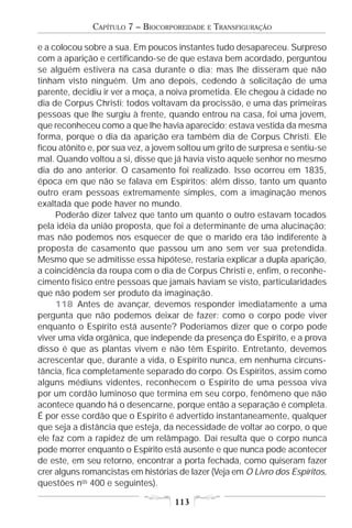 CAPÍTULO 7 – BIOCORPOREIDADE   E   TRANSFIGURAÇÃO

e a colocou sobre a sua. Em poucos instantes tudo desapareceu. Surpreso
com a aparição e certificando-se de que estava bem acordado, perguntou
se alguém estivera na casa durante o dia; mas lhe disseram que não
tinham visto ninguém. Um ano depois, cedendo à solicitação de uma
parente, decidiu ir ver a moça, a noiva prometida. Ele chegou à cidade no
dia de Corpus Christi; todos voltavam da procissão, e uma das primeiras
pessoas que lhe surgiu à frente, quando entrou na casa, foi uma jovem,
que reconheceu como a que lhe havia aparecido; estava vestida da mesma
forma, porque o dia da aparição era também dia de Corpus Christi. Ele
ficou atônito e, por sua vez, a jovem soltou um grito de surpresa e sentiu-se
mal. Quando voltou a si, disse que já havia visto aquele senhor no mesmo
dia do ano anterior. O casamento foi realizado. Isso ocorreu em 1835,
época em que não se falava em Espíritos; além disso, tanto um quanto
outro eram pessoas extremamente simples, com a imaginação menos
exaltada que pode haver no mundo.
     Poderão dizer talvez que tanto um quanto o outro estavam tocados
pela idéia da união proposta, que foi a determinante de uma alucinação;
mas não podemos nos esquecer de que o marido era tão indiferente à
proposta de casamento que passou um ano sem ver sua pretendida.
Mesmo que se admitisse essa hipótese, restaria explicar a dupla aparição,
a coincidência da roupa com o dia de Corpus Christi e, enfim, o reconhe-
cimento físico entre pessoas que jamais haviam se visto, particularidades
que não podem ser produto da imaginação.
     118 Antes de avançar, devemos responder imediatamente a uma
pergunta que não podemos deixar de fazer: como o corpo pode viver
enquanto o Espírito está ausente? Poderíamos dizer que o corpo pode
viver uma vida orgânica, que independe da presença do Espírito, e a prova
disso é que as plantas vivem e não têm Espírito. Entretanto, devemos
acrescentar que, durante a vida, o Espírito nunca, em nenhuma circuns-
tância, fica completamente separado do corpo. Os Espíritos, assim como
alguns médiuns videntes, reconhecem o Espírito de uma pessoa viva
por um cordão luminoso que termina em seu corpo, fenômeno que não
acontece quando há o desencarne, porque então a separação é completa.
É por esse cordão que o Espírito é advertido instantaneamente, qualquer
que seja a distância que esteja, da necessidade de voltar ao corpo, o que
ele faz com a rapidez de um relâmpago. Daí resulta que o corpo nunca
pode morrer enquanto o Espírito está ausente e que nunca pode acontecer
de este, em seu retorno, encontrar a porta fechada, como quiseram fazer
crer alguns romancistas em histórias de lazer (Veja em O Livro dos Espíritos,
questões nos 400 e seguintes).

                                    113
 