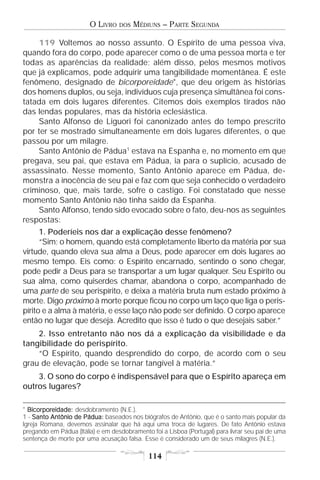 O LIVRO    DOS   MÉDIUNS – PARTE SEGUNDA

    119 Voltemos ao nosso assunto. O Espírito de uma pessoa viva,
quando fora do corpo, pode aparecer como o de uma pessoa morta e ter
todas as aparências da realidade; além disso, pelos mesmos motivos
que já explicamos, pode adquirir uma tangibilidade momentânea. É este
fenômeno, designado de bicorporeidade*, que deu origem às histórias
dos homens duplos, ou seja, indivíduos cuja presença simultânea foi cons-
tatada em dois lugares diferentes. Citemos dois exemplos tirados não
das lendas populares, mas da história eclesiástica.
    Santo Alfonso de Liguori foi canonizado antes do tempo prescrito
por ter se mostrado simultaneamente em dois lugares diferentes, o que
passou por um milagre.
    Santo Antônio de Pádua1 estava na Espanha e, no momento em que
pregava, seu pai, que estava em Pádua, ia para o suplício, acusado de
assassinato. Nesse momento, Santo Antônio aparece em Pádua, de-
monstra a inocência de seu pai e faz com que seja conhecido o verdadeiro
criminoso, que, mais tarde, sofre o castigo. Foi constatado que nesse
momento Santo Antônio não tinha saído da Espanha.
    Santo Alfonso, tendo sido evocado sobre o fato, deu-nos as seguintes
respostas:
      1. Poderíeis nos dar a explicação desse fenômeno?
      “Sim; o homem, quando está completamente liberto da matéria por sua
virtude, quando eleva sua alma a Deus, pode aparecer em dois lugares ao
mesmo tempo. Eis como: o Espírito encarnado, sentindo o sono chegar,
pode pedir a Deus para se transportar a um lugar qualquer. Seu Espírito ou
sua alma, como quiserdes chamar, abandona o corpo, acompanhado de
uma parte de seu perispírito, e deixa a matéria bruta num estado próximo à
morte. Digo próximo à morte porque ficou no corpo um laço que liga o peris-
pírito e a alma à matéria, e esse laço não pode ser definido. O corpo aparece
então no lugar que deseja. Acredito que isso é tudo o que desejais saber.”
    2. Isso entretanto não nos dá a explicação da visibilidade e da
tangibilidade do perispírito.
    “O Espírito, quando desprendido do corpo, de acordo com o seu
grau de elevação, pode se tornar tangível à matéria.”
    3. O sono do corpo é indispensável para que o Espírito apareça em
outros lugares?

* Bicorporeidade: desdobramento (N.E.).
  Bicorporeidade:
1 - Santo Antônio de Pádua: baseados nos biógrafos de Antônio, que é o santo mais popular da
Igreja Romana, devemos assinalar que há aqui uma troca de lugares. De fato Antônio estava
pregando em Pádua (Itália) e em desdobramento foi a Lisboa (Portugal) para livrar seu pai de uma
sentença de morte por uma acusação falsa. Esse é considerado um de seus milagres (N.E.).

                                             114
 
