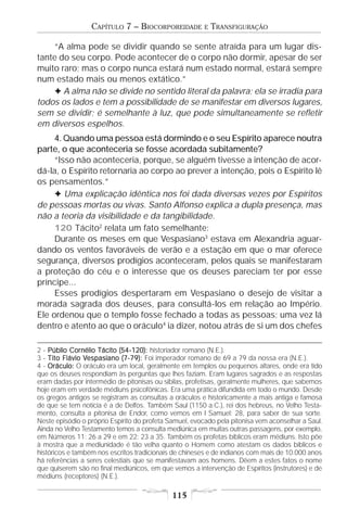 CAPÍTULO 7 – BIOCORPOREIDADE          E   TRANSFIGURAÇÃO

    “A alma pode se dividir quando se sente atraída para um lugar dis-
tante do seu corpo. Pode acontecer de o corpo não dormir, apesar de ser
muito raro; mas o corpo nunca estará num estado normal, estará sempre
num estado mais ou menos extático.”
    F A alma não se divide no sentido literal da palavra; ela se irradia para
todos os lados e tem a possibilidade de se manifestar em diversos lugares,
sem se dividir; é semelhante à luz, que pode simultaneamente se refletir
em diversos espelhos.
     4. Quando uma pessoa está dormindo e o seu Espírito aparece noutra
parte, o que aconteceria se fosse acordada subitamente?
     “Isso não aconteceria, porque, se alguém tivesse a intenção de acor-
dá-la, o Espírito retornaria ao corpo ao prever a intenção, pois o Espírito lê
os pensamentos.”
     F Uma explicação idêntica nos foi dada diversas vezes por Espíritos
de pessoas mortas ou vivas. Santo Alfonso explica a dupla presença, mas
não a teoria da visibilidade e da tangibilidade.
     120 Tácito2 relata um fato semelhante:
     Durante os meses em que Vespasiano3 estava em Alexandria aguar-
dando os ventos favoráveis de verão e a estação em que o mar oferece
segurança, diversos prodígios aconteceram, pelos quais se manifestaram
a proteção do céu e o interesse que os deuses pareciam ter por esse
príncipe...
     Esses prodígios despertaram em Vespasiano o desejo de visitar a
morada sagrada dos deuses, para consultá-los em relação ao Império.
Ele ordenou que o templo fosse fechado a todas as pessoas; uma vez lá
dentro e atento ao que o oráculo4 ia dizer, notou atrás de si um dos chefes

2 - Públio Cornélio Tácito (54-120): historiador romano (N.E.).
            Cornélio
3 - T ito Flávio Vespasiano (7-79): Foi imperador romano de 69 a 79 da nossa era (N.E.).
                 Vespasiano (7-
4 - Oráculo: O oráculo era um local, geralmente em templos ou pequenos altares, onde era tido
que os deuses respondiam às perguntas que lhes faziam. Eram lugares sagrados e as respostas
eram dadas por intermédio de pitonisas ou sibilas, profetisas, geralmente mulheres, que sabemos
hoje eram em verdade médiuns psicofônicas. Era uma prática difundida em todo o mundo. Desde
os gregos antigos se registram as consultas a oráculos e historicamente a mais antiga e famosa
de que se tem notícia é a de Delfos. Também Saul (1150 a.C.), rei dos hebreus, no Velho Testa-
mento, consulta a pitonisa de Endor, como vemos em I Samuel: 28, para saber de sua sorte.
Neste episódio o próprio Espírito do profeta Samuel, evocado pela pitonisa vem aconselhar a Saul.
Ainda no Velho Testamento temos a consulta mediúnica em muitas outras passagens, por exemplo,
em Números 11: 26 a 29 e em 22: 23 a 35. Também os profetas bíblicos eram médiuns. Isto põe
à mostra que a mediunidade é tão velha quanto o Homem como atestam os dados bíblicos e
históricos e também nos escritos tradicionais de chineses e de indianos com mais de 10.000 anos
há referências a seres celestiais que se manifestavam aos homens. Dêem a estes fatos o nome
que quiserem são no final mediúnicos, em que vemos a intervenção de Espíritos (instrutores) e de
médiuns (receptores) (N.E.).

                                             115
 