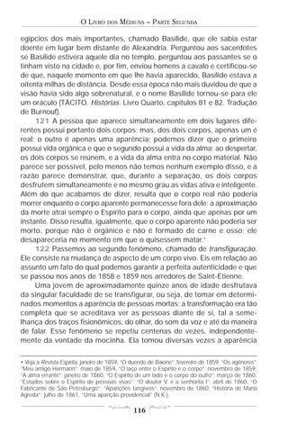 O LIVRO    DOS   MÉDIUNS – PARTE SEGUNDA

egípcios dos mais importantes, chamado Basílide, que ele sabia estar
doente em lugar bem distante de Alexandria. Perguntou aos sacerdotes
se Basílide estivera aquele dia no templo, perguntou aos passantes se o
tinham visto na cidade e, por fim, enviou homens a cavalo e certificou-se
de que, naquele momento em que lhe havia aparecido, Basílide estava a
oitenta milhas de distância. Desde essa época não mais duvidou de que a
visão havia sido algo sobrenatural, e o nome Basílide tornou-se para ele
um oráculo (TÁCITO. Histórias. Livro Quarto, capítulos 81 e 82. Tradução
de Burnouf).
     121 A pessoa que aparece simultaneamente em dois lugares dife-
rentes possui portanto dois corpos; mas, dos dois corpos, apenas um é
real; o outro é apenas uma aparência; podemos dizer que o primeiro
possui vida orgânica e que o segundo possui a vida da alma; ao despertar,
os dois corpos se reúnem, e a vida da alma entra no corpo material. Não
parece ser possível, pelo menos não temos nenhum exemplo disso, e a
razão parece demonstrar, que, durante a separação, os dois corpos
desfrutem simultaneamente e no mesmo grau as vidas ativa e inteligente.
Além do que acabamos de dizer, resulta que o corpo real não poderia
morrer enquanto o corpo aparente permanecesse fora dele: a aproximação
da morte atrai sempre o Espírito para o corpo, ainda que apenas por um
instante. Disso resulta, igualmente, que o corpo aparente não poderia ser
morto, porque não é orgânico e não é formado de carne e osso; ele
desapareceria no momento em que o quisessem matar.•
     122 Passemos ao segundo fenômeno, chamado de transfiguração.
Ele consiste na mudança de aspecto de um corpo vivo. Eis em relação ao
assunto um fato do qual podemos garantir a perfeita autenticidade e que
se passou nos anos de 1858 e 1859 nos arredores de Saint-Etienne.
     Uma jovem de aproximadamente quinze anos de idade desfrutava
da singular faculdade de se transfigurar, ou seja, de tomar em determi-
nados momentos a aparência de pessoas mortas; a transformação era tão
completa que se acreditava ver as pessoas diante de si, tal a seme-
lhança dos traços fisionômicos, do olhar, do som da voz e até da maneira
de falar. Esse fenômeno se repetiu centenas de vezes, independente-
mente da vontade da mocinha. Ela tomou diversas vezes a aparência

• Veja a Revista Espírita, janeiro de 1859, “O duende de Baione”; fevereiro de 1859, “Os agêneres”;
“Meu amigo Hermann”; maio de 1859, “O laço entre o Espírito e o corpo”; novembro de 1859,
“A alma errante”; janeiro de 1860, “O Espírito de um lado e o corpo do outro”; março de 1860,
“Estudos sobre o Espírito de pessoas vivas”; “O doutor V. e a senhorita I”; abril de 1860, “O
Fabricante de São Petesburgo”; “Aparições tangíveis”; novembro de 1860, “História de Maria
Agreda”; julho de 1861, “Uma aparição providencial” (N.K.).

                                               116
 