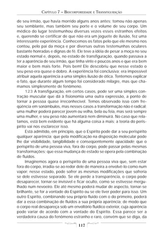 CAPÍTULO 7 – BIOCORPOREIDADE   E   TRANSFIGURAÇÃO

de seu irmão, que havia morrido alguns anos antes; tomou não apenas
seu semblante, mas também seu porte e o volume de seu corpo. Um
médico do lugar testemunhou diversas vezes esses estranhos efeitos
e, querendo se certificar de que não era um joguete de ilusão, fez uma
interessante experiência. Conhecemos os fatos pelo que ele mesmo nos
contou, pelo pai da moça e por diversas outras testemunhas oculares
bastante honradas e dignas de fé. Ele teve a idéia de pesar a moça no seu
estado normal e, depois, no estado de transfiguração, quando passava a
ter a aparência de seu irmão, que tinha vinte e poucos anos e que era bem
maior e bem mais forte. Pois bem! Ele descobriu que nesse estado o
seu peso era quase o dobro. A experiência foi conclusiva; era impossível
atribuir aquela aparência a uma simples ilusão de ótica. Tentemos explicar
o fato, que durante algum tempo foi considerado milagre, mas que cha-
mamos simplesmente de fenômeno.
      123 A transfiguração, em certos casos, pode ser uma simples con-
tração muscular que dá à fisionomia uma outra expressão, a ponto de
tornar a pessoa quase irreconhecível. Temos observado isso com fre-
qüência em sonâmbulos, mas nesses casos a transformação não é radical;
uma mulher poderá parecer jovem ou velha, bela ou feia, mas será sempre
uma mulher, e seu peso não aumentará nem diminuirá. No caso que rela-
tamos, está bem evidente que há alguma coisa a mais; a teoria do peris-
pírito vai nos esclarecer isso.
      Está admitido, em princípio, que o Espírito pode dar a seu perispírito
qualquer aparência; que pela modificação na disposição molecular pode
lhe dar visibilidade, tangibilidade e conseqüentemente opacidade; que o
perispírito de uma pessoa viva, fora do corpo, pode passar pelas mesmas
transformações; que essa mudança de estado se opera pela combinação
de fluidos.
      Imaginemos agora o perispírito de uma pessoa viva que, sem estar
fora do corpo, irradia-se ao redor dele de maneira a envolvê-lo como num
vapor; nesse estado, pode sofrer as mesmas modificações que sofreria
se dele estivesse separado. Se ele perde a transparência, o corpo pode
desaparecer, tornar-se invisível e ficar oculto, como se estivesse mergu-
lhado num nevoeiro. Ele até mesmo poderá mudar de aspecto, tornar-se
brilhante, se for a vontade do Espírito ou se ele tiver poder para isso. Um
outro Espírito, combinando seu próprio fluido com o do primeiro, poderá
dar a essa combinação de fluidos a sua própria aparência; de modo que
o corpo real desapareça sob um envoltório fluídico exterior, cuja aparência
pode variar de acordo com a vontade do Espírito. Essa parece ser a
verdadeira causa do fenômeno estranho e raro, convém que se diga, da

                                    117
 