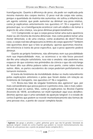 O LIVRO    DOS   MÉDIUNS – PARTE SEGUNDA

transfiguração. Quanto à diferença de peso, ela pode ser explicada pela
mesma maneira dos corpos inertes. O peso real do corpo não variou,
porque a quantidade de matéria não aumentou; ele sofreu a influência de
um agente exterior, que pode aumentar ou diminuir seu peso relativo,
como já explicamos anteriormente nas questões n os 78 e seguintes. É
provável que, se a transfiguração acontecer com um adulto e ele tomar o
aspecto de uma criança, seu peso diminua proporcionalmente.
     124 Compreende-se que o corpo possa tomar uma outra aparência
maior ou até mesmo da mesma dimensão; mas como poderá tomar uma
menor dimensão, a de uma criança, como acabamos de dizer? Nesse
caso, o corpo real não ultrapassaria os limites do corpo aparente? Também
não queremos dizer que o fato se produziu; apenas queremos mostrar,
em referência à teoria do peso específico, que o peso aparente poderá
diminuir.
     Quanto ao próprio fenômeno, não afirmamos nem sua possibilidade
nem sua impossibilidade; mas, se ocorresse e se não fosse possível
dar-lhe uma solução satisfatória, isso não o anularia; não podemos nos
esquecer de que estamos nos primórdios da ciência e que ela está longe
de haver dito sua última palavra sobre esse ponto, como sobre muitos
outros. Aliás, as partes excedentes do corpo poderiam perfeitamente se
tornarem invisíveis.
     A teoria do fenômeno da invisibilidade deduz-se muito naturalmente
pelas explicações anteriores e pelas que foram dadas em relação ao
fenômeno de transporte, nas questões n os 96 e seguintes.
     125 Resta-nos falar do singular fenômeno dos agêneres* que, por
mais extraordinário que possa parecer à primeira vista, não é mais sobre-
natural do que os outros. Mas, como já explicamos na Revista Espírita
(fevereiro de 1859), acreditamos ser inútil reproduzir aqui seus detalhes;
diremos apenas que é uma variedade da aparição tangível; é o estado de
certos Espíritos que podem se revestir momentaneamente das formas de
uma pessoa viva, a ponto de causar completa ilusão.




* Agênere: (do grego a, privativo, e géiné, géinomai, gerar; que não foi gerado). Variedade de
  Agênere
aparição tangível; estado de certos Espíritos que podem se revestir momentaneamente das
formas de uma pessoa viva, a ponto de produzir ilusão completa (N.E.).

                                            118
 