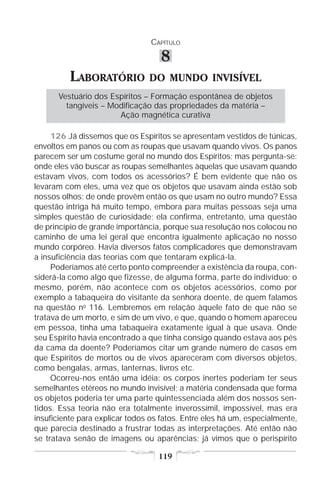 CAPÍTULO

                                    8
          LABORATÓRIO           DO MUNDO INVISÍVEL
      Vestuário dos Espíritos – Formação espontânea de objetos
        tangíveis – Modificação das propriedades da matéria –
                      Ação magnética curativa

     126 Já dissemos que os Espíritos se apresentam vestidos de túnicas,
envoltos em panos ou com as roupas que usavam quando vivos. Os panos
parecem ser um costume geral no mundo dos Espíritos; mas pergunta-se:
onde eles vão buscar as roupas semelhantes àquelas que usavam quando
estavam vivos, com todos os acessórios? É bem evidente que não os
levaram com eles, uma vez que os objetos que usavam ainda estão sob
nossos olhos; de onde provêm então os que usam no outro mundo? Essa
questão intriga há muito tempo, embora para muitas pessoas seja uma
simples questão de curiosidade; ela confirma, entretanto, uma questão
de princípio de grande importância, porque sua resolução nos colocou no
caminho de uma lei geral que encontra igualmente aplicação no nosso
mundo corpóreo. Havia diversos fatos complicadores que demonstravam
a insuficiência das teorias com que tentaram explicá-la.
     Poderíamos até certo ponto compreender a existência da roupa, con-
siderá-la como algo que fizesse, de alguma forma, parte do indivíduo; o
mesmo, porém, não acontece com os objetos acessórios, como por
exemplo a tabaqueira do visitante da senhora doente, de quem falamos
na questão no 116. Lembremos em relação àquele fato de que não se
tratava de um morto, e sim de um vivo, e que, quando o homem apareceu
em pessoa, tinha uma tabaqueira exatamente igual à que usava. Onde
seu Espírito havia encontrado a que tinha consigo quando estava aos pés
da cama da doente? Poderíamos citar um grande número de casos em
que Espíritos de mortos ou de vivos apareceram com diversos objetos,
como bengalas, armas, lanternas, livros etc.
     Ocorreu-nos então uma idéia: os corpos inertes poderiam ter seus
semelhantes etéreos no mundo invisível; a matéria condensada que forma
os objetos poderia ter uma parte quintessenciada além dos nossos sen-
tidos. Essa teoria não era totalmente inverossímil, impossível, mas era
insuficiente para explicar todos os fatos. Entre eles há um, especialmente,
que parecia destinado a frustrar todas as interpretações. Até então não
se tratava senão de imagens ou aparências; já vimos que o perispírito

                                   119
 