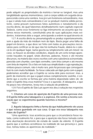 O LIVRO   DOS   MÉDIUNS – PARTE SEGUNDA

pode adquirir as propriedades da matéria e tornar-se tangível, mas uma
tangibilidade apenas momentânea, com o corpo sólido em seguida desa-
parecendo como uma sombra. Isso já é um fenômeno extraordinário, mas
o que é ainda mais extraordinário é ver se produzir matéria sólida persis-
tente, como provam numerosos fatos autênticos e notadamente o da
escrita direta, do qual falaremos detalhadamente num capítulo especial.
Todavia, como esse fenômeno se liga intimamente ao assunto que tra-
tamos nesse momento, constituindo uma de suas aplicações mais evi-
dentes, trataremos dele a seguir, antecipando a ordem na qual deveria vir.
     127 A escrita direta ou pneumatografia se produz espontaneamente,
sem a ajuda da mão do médium nem do lápis. Basta pegar uma folha de
papel em branco, o que deve ser feito com todas as precauções neces-
sárias para certificar-se de que não há nenhuma fraude, dobrá-la e colo-
cá-la em qualquer lugar, numa gaveta ou simplesmente sob um móvel; no
caso, se houver as devidas condições, depois de um certo tempo apare-
cerão traçados no papel, sinais diversos, palavras, frases e até mesmo
discursos, na maioria das vezes escritos com uma substância acinzentada,
parecida com chumbo, com lápis vermelho, com tinta comum e até mesmo
com tinta de imprimir. Eis o fato em toda sua simplicidade e cuja reprodução,
embora pouco comum, não é muito rara, pois há pessoas que conseguem
fazê-lo com muita facilidade. Se fosse colocado um lápis junto com o papel,
poderíamos acreditar que o Espírito se serviu dele para escrever; mas, a
partir do momento em que o papel estava completamente sozinho, é evi-
dente que a escrita se formou por uma matéria depositada sobre ele; de
onde o Espírito tirou essa matéria? Essa é a questão. A tabaqueira, a que
há pouco nos referíamos, levou-nos à solução do problema.
     128 Foi o Espírito de São Luís quem nos deu a solução nas respostas
seguintes:
    1. Citamos um caso de aparição do Espírito de uma pessoa viva.
O Espírito tinha uma tabaqueira e a aspirava. Ele sentia a mesma sen-
sação que se experimenta quando fazemos o mesmo?
    “Não.”
     2. Aquela tabaqueira tinha a forma da que habitualmente ele usava
e que estava guardada em sua casa. O que era essa tabaqueira nas
mãos do Espírito?
     “Uma aparência; isso aconteceu para que a circunstância fosse no-
tada, como realmente foi, e para que a aparição não fosse tomada como
uma alucinação decorrente do estado de saúde da vidente. O Espírito
queria que a senhora acreditasse na realidade de sua presença e, para
isso, tomou todas as aparências da realidade.”

                                       120
 