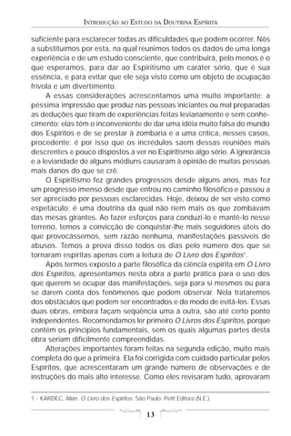 INTRODUÇÃO      AO   ESTUDO   DA   DOUTRINA ESPÍRITA

suficiente para esclarecer todas as dificuldades que podem ocorrer. Nós
a substituímos por esta, na qual reunimos todos os dados de uma longa
experiência e de um estudo consciente, que contribuirá, pelo menos é o
que esperamos, para dar ao Espiritismo um caráter sério, que é sua
essência, e para evitar que ele seja visto como um objeto de ocupação
frívola e um divertimento.
     A essas considerações acrescentamos uma muito importante: a
péssima impressão que produz nas pessoas iniciantes ou mal preparadas
as deduções que tiram de experiências feitas levianamente e sem conhe-
cimento; elas têm o inconveniente de dar uma idéia muito falsa do mundo
dos Espíritos e de se prestar à zombaria e a uma crítica, nesses casos,
procedente; é por isso que os incrédulos saem dessas reuniões mais
descrentes e pouco dispostos a ver no Espiritismo algo sério. A ignorância
e a leviandade de alguns médiuns causaram à opinião de muitas pessoas
mais danos do que se crê.
     O Espiritismo fez grandes progressos desde alguns anos, mas fez
um progresso imenso desde que entrou no caminho filosófico e passou a
ser apreciado por pessoas esclarecidas. Hoje, deixou de ser visto como
espetáculo; é uma doutrina da qual não riem mais os que zombavam
das mesas girantes. Ao fazer esforços para conduzi-lo e mantê-lo nesse
terreno, temos a convicção de conquistar-lhe mais seguidores úteis do
que provocássemos, sem razão nenhuma, manifestações passíveis de
abusos. Temos a prova disso todos os dias pelo número dos que se
tornaram espíritas apenas com a leitura de O Livro dos Espíritos1.
     Após termos exposto a parte filosófica da ciência espírita em O Livro
dos Espíritos, apresentamos nesta obra a parte prática para o uso dos
que querem se ocupar das manifestações, seja para si mesmos ou para
se darem conta dos fenômenos que podem observar. Nela trataremos
dos obstáculos que podem ser encontrados e do modo de evitá-los. Essas
duas obras, embora façam seqüência uma à outra, são até certo ponto
independentes. Recomendamos ler primeiro O Livros dos Espíritos, porque
contém os princípios fundamentais, sem os quais algumas partes desta
obra seriam dificilmente compreendidas.
     Alterações importantes foram feitas na segunda edição, muito mais
completa do que a primeira. Ela foi corrigida com cuidado particular pelos
Espíritos, que acrescentaram um grande número de observações e de
instruções do mais alto interesse. Como eles revisaram tudo, aprovaram

1 - KARDEC, Allan. O Livro dos Espíritos. São Paulo: Petit Editora (N.E.).

                                               13
 
