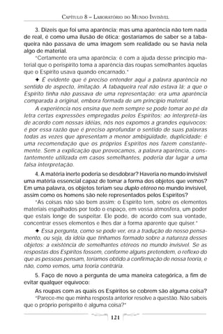 CAPÍTULO 8 – LABORATÓRIO   DO   MUNDO INVISÍVEL

     3. Dizeis que foi uma aparência; mas uma aparência não tem nada
de real, é como uma ilusão de ótica; gostaríamos de saber se a taba-
queira não passava de uma imagem sem realidade ou se havia nela
algo de material.
     “Certamente era uma aparência; é com a ajuda desse princípio ma-
terial que o perispírito toma a aparência das roupas semelhantes àquelas
que o Espírito usava quando encarnado.”
     F É evidente que é preciso entender aqui a palavra aparência no
sentido de aspecto, imitação. A tabaqueira real não estava lá; a que o
Espírito tinha não passava de uma representação; era uma aparência
comparada à original, embora formada de um princípio material.
     A experiência nos ensina que nem sempre se pode tomar ao pé da
letra certas expressões empregadas pelos Espíritos; ao interpretá-las
de acordo com nossas idéias, nós nos expomos a grandes equívocos;
é por essa razão que é preciso aprofundar o sentido de suas palavras
todas as vezes que apresentam a menor ambigüidade, duplicidade; é
uma recomendação que os próprios Espíritos nos fazem constante-
mente. Sem a explicação que provocamos, a palavra aparência, cons-
tantemente utilizada em casos semelhantes, poderia dar lugar a uma
falsa interpretação.
    4. A matéria inerte poderia se desdobrar? Haveria no mundo invisível
uma matéria essencial capaz de tomar a forma dos objetos que vemos?
Em uma palavra, os objetos teriam seu duplo etéreo no mundo invisível,
assim como os homens são nele representados pelos Espíritos?
    “As coisas não são bem assim; o Espírito tem, sobre os elementos
materiais espalhados por todo o espaço, em vossa atmosfera, um poder
que estais longe de suspeitar. Ele pode, de acordo com sua vontade,
concentrar esses elementos e lhes dar a forma aparente que quiser.”
    F Essa pergunta, como se pode ver, era a tradução do nosso pensa-
mento, ou seja, da idéia que tínhamos formado sobre a natureza desses
objetos: a existência de semelhantes etéreos no mundo invisível. Se as
respostas dos Espíritos fossem, conforme alguns pretendem, o reflexo do
que as pessoas pensam, teríamos obtido a confirmação de nossa teoria, e
não, como vemos, uma teoria contrária.
     5. Faço de novo a pergunta de uma maneira categórica, a fim de
evitar qualquer equívoco:
    As roupas com as quais os Espíritos se cobrem são alguma coisa?
    “Parece-me que minha resposta anterior resolve a questão. Não sabeis
que o próprio perispírito é alguma coisa?”

                                  121
 