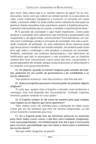 CAPÍTULO 8 – LABORATÓRIO   DO   MUNDO INVISÍVEL

que viveis. Não sabeis que o ar contém vapores de água? Se os con-
densardes, fareis com que voltem ao estado normal; se as privardes de
calor, essas moléculas impalpáveis e invisíveis se tornarão um corpo
sólido, e bastante sólido; há ainda muitas outras substâncias das quais os
químicos tirarão maravilhas mais espantosas; porém, o Espírito possui ins-
trumentos mais perfeitos que os vossos: a vontade e a permissão de Deus.”
      F A questão da saciedade é aqui muito importante. Como pode
produzir a saciedade uma substância cuja existência e propriedades são
temporárias e, de algum modo, convencionais? Essa substância, em con-
tato com o estômago, produz a sensação da saciedade, mas não a sacie-
dade resultante da plenitude. Se uma substância dessa natureza pode
agir dessa forma e modificar um estado mórbido, ela também pode muito
bem agir sobre o estômago e nele produzir a sensação de saciedade.
Pedimos, entretanto, aos senhores farmacêuticos e aos fabricantes de
fortificantes que não se preocupem e não acreditem que os Espíritos
venham lhes fazer concorrência: esses casos são raros, excepcionais, e
jamais dependem da vontade, porque senão as pessoas se alimentariam e
se curariam a um preço baratíssimo.
     14. Os objetos, quando se tornam tangíveis pela vontade do Espí-
rito, poderiam ter um caráter de permanência e de estabilidade e se
tornar utilizáveis?
     “Isso poderia acontecer, mas não acontece; está fora das leis.”
     15. Todos os Espíritos possuem o mesmo poder de produzir objetos
tangíveis?
     “É certo que, quanto mais o Espírito é elevado, mais facilmente o
consegue; mas isso depende das circunstâncias. Contudo, Espíritos
inferiores podem também ter esse poder.”
     16. O Espírito sempre se dá conta da maneira pela qual compõe
suas roupas ou os objetos que torna aparentes?
     “Não; muitas vezes ele contribui para a formação de todas essas
coisas por um ato instintivo que nem ele mesmo compreende, se não
estiver bastante esclarecido para isso.”
    17. Se o Espírito pode tirar do elemento universal os materiais
para fazer todas essas coisas e dar-lhes uma realidade temporária,
com suas propriedades, ele também pode tirar daí o que é necessário
para escrever, possibilidade que nos daria a chave para o fenômeno
da escrita direta?
    “Até que enfim chegastes ao ponto!”

                                   123
 
