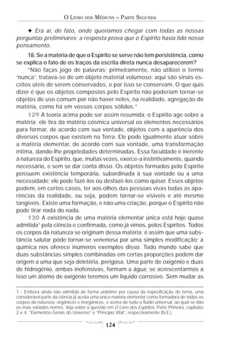 O LIVRO    DOS   MÉDIUNS – PARTE SEGUNDA

    F Era aí, de fato, onde queríamos chegar com todas as nossas
perguntas preliminares; a resposta prova que o Espírito havia lido nosso
pensamento.
     18. Se a matéria de que o Espírito se serve não tem persistência, como
se explica o fato de os traços da escrita direta nunca desaparecerem?
     “Não faças jogo de palavras; primeiramente, não utilizei o termo
‘nunca’; tratava-se de um objeto material volumoso; aqui são sinais es-
critos úteis de serem conservados, e por isso se conservam. O que quis
dizer é que os objetos compostos pelo Espírito não poderiam tornar-se
objetos de uso comum por não haver neles, na realidade, agregação de
matéria, como há em vossos corpos sólidos.”
     129 A teoria acima pode ser assim resumida: o Espírito age sobre a
matéria; ele tira da matéria cósmica universal os elementos necessários
para formar, de acordo com sua vontade, objetos com a aparência dos
diversos corpos que existem na Terra. Ele pode igualmente atuar sobre
a matéria elementar, de acordo com sua vontade, uma transformação
íntima, dando-lhe propriedades determinadas. Essa faculdade é inerente
à natureza do Espírito, que, muitas vezes, exerce-a instintivamente, quando
necessário, e sem se dar conta disso. Os objetos formados pelo Espírito
possuem existência temporária, subordinada à sua vontade ou a uma
necessidade; ele pode fazê-los ou desfazê-los como quiser. Esses objetos
podem, em certos casos, ter aos olhos das pessoas vivas todas as apa-
rências da realidade, ou seja, podem tornar-se visíveis e até mesmo
tangíveis. Existe uma formação, e não uma criação, porque o Espírito não
pode tirar nada do nada.
     130 A existência de uma matéria elementar única está hoje quase
admitida1 pela ciência e confirmada, como já vimos, pelos Espíritos. Todos
os corpos da natureza se originam dessa matéria; é assim que uma subs-
tância salutar pode tornar-se venenosa por uma simples modificação; a
química nos oferece inúmeros exemplos disso. Todo mundo sabe que
duas substâncias simples combinadas em certas proporções podem dar
origem a uma que seja deletéria, perigosa. Uma parte de oxigênio e duas
de hidrogênio, ambas inofensivas, formam a água; se acrescentarmos a
isso um átomo de oxigênio teremos um líquido corrosivo. Sem mudar as

1 - Embora ainda não admitida de forma unânime por causa da especificação do tema, uma
considerável parte da ciência já aceita uma única matéria elementar como formadora de todos os
corpos da natureza: orgânicos e inorgânicos, e acima de tudo o fluido universal, ao qual se dão
os mais variados nomes. Veja sobre a questão em O Livro dos Espíritos, Parte Primeira, capítulos
2 e 4, “Elementos Gerais do Universo” e “Princípio Vital”, respectivamente (N.E.).

                                             124
 
