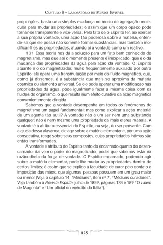 CAPÍTULO 8 – LABORATÓRIO   DO   MUNDO INVISÍVEL

proporções, basta uma simples mudança no modo de agregação mole-
cular para mudar as propriedades; é assim que um corpo opaco pode
tornar-se transparente e vice-versa. Pelo fato de o Espírito ter, ao exercer
a sua própria vontade, uma ação tão poderosa sobre a matéria, enten-
de-se que ele possa não somente formar substâncias, mas também mo-
dificar-lhes as propriedades, atuando aí a vontade como um reativo.
     131 Essa teoria nos dá a solução para um fato bem conhecido do
magnetismo, mas que até o momento presente é inexplicado, que é o da
mudança das propriedades da água pela ação da vontade. O Espírito
atuante é o do magnetizador, muito freqüentemente auxiliado por outro
Espírito; ele opera uma transmutação por meio do fluido magnético, que,
como já dissemos, é a substância que mais se aproxima da matéria
cósmica ou elemento universal. Se ele pode operar uma modificação nas
propriedades da água, pode igualmente fazer a mesma coisa com os
fluidos do organismo, o que resulta num efeito curativo da ação magnética
convenientemente dirigida.
     Sabemos que a vontade desempenha em todos os fenômenos do
magnetismo um papel fundamental; mas como explicar a ação material
de um agente tão sutil? A vontade não é um ser nem uma substância
qualquer; não é nem mesmo uma propriedade da mais etérea matéria. A
vontade é o atributo essencial do Espírito, ou seja, do ser pensante. Com
a ajuda dessa alavanca, ele age sobre a matéria elementar e, por uma ação
consecutiva, reage sobre seus compostos, cujas propriedades íntimas são
então transformadas.
     A vontade é atributo do Espírito tanto do encarnado quanto do desen-
carnado; daí vem o poder do magnetizador, poder que sabemos estar na
razão direta da força de vontade. O Espírito encarnado, podendo agir
sobre a matéria elementar, pode lhe mudar as propriedades dentro de
certos limites; é assim que se explica a faculdade de curar pelo contato e
imposição das mãos, que algumas pessoas possuem em um grau maior
ou menor (Veja o capítulo 14, “Médiuns”, item no 7, “Médiuns curadores”.
Veja também a Revista Espírita, julho de 1859, páginas 184 e 189 “O zuavo
de Magenta” e “Um oficial do exército da Itália”).




                                   125
 