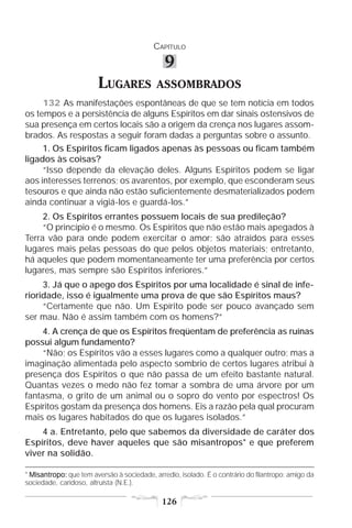 CAPÍTULO

                                               9
                        LUGARES             ASSOMBRADOS
     132 As manifestações espontâneas de que se tem notícia em todos
os tempos e a persistência de alguns Espíritos em dar sinais ostensivos de
sua presença em certos locais são a origem da crença nos lugares assom-
brados. As respostas a seguir foram dadas a perguntas sobre o assunto.
     1. Os Espíritos ficam ligados apenas às pessoas ou ficam também
ligados às coisas?
     “Isso depende da elevação deles. Alguns Espíritos podem se ligar
aos interesses terrenos; os avarentos, por exemplo, que esconderam seus
tesouros e que ainda não estão suficientemente desmaterializados podem
ainda continuar a vigiá-los e guardá-los.”
     2. Os Espíritos errantes possuem locais de sua predileção?
     “O princípio é o mesmo. Os Espíritos que não estão mais apegados à
Terra vão para onde podem exercitar o amor; são atraídos para esses
lugares mais pelas pessoas do que pelos objetos materiais; entretanto,
há aqueles que podem momentaneamente ter uma preferência por certos
lugares, mas sempre são Espíritos inferiores.”
     3. Já que o apego dos Espíritos por uma localidade é sinal de infe-
rioridade, isso é igualmente uma prova de que são Espíritos maus?
     “Certamente que não. Um Espírito pode ser pouco avançado sem
ser mau. Não é assim também com os homens?”
     4. A crença de que os Espíritos freqüentam de preferência as ruínas
possui algum fundamento?
     “Não; os Espíritos vão a esses lugares como a qualquer outro; mas a
imaginação alimentada pelo aspecto sombrio de certos lugares atribui à
presença dos Espíritos o que não passa de um efeito bastante natural.
Quantas vezes o medo não fez tomar a sombra de uma árvore por um
fantasma, o grito de um animal ou o sopro do vento por espectros! Os
Espíritos gostam da presença dos homens. Eis a razão pela qual procuram
mais os lugares habitados do que os lugares isolados.”
    4 a. Entretanto, pelo que sabemos da diversidade de caráter dos
Espíritos, deve haver aqueles que são misantropos* e que preferem
viver na solidão.

* Misantropo: que tem aversão à sociedade, arredio, isolado. É o contrário do filantropo: amigo da
  Misantropo:
sociedade, caridoso, altruísta (N.E.).

                                              126
 