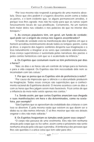CAPÍTULO 9 – LUGARES ASSOMBRADOS

     “Por isso mesmo não respondi à pergunta de uma maneira abso-
luta. Disse que eles podem ir a lugares desertos assim como a todas
as partes, e é bem evidente que, se alguns permanecem arredios, é
porque isso lhes agrada; mas não há razão para que as ruínas sejam
forçosamente locais de sua predileção. Certamente, há um número
bem maior deles nas cidades e nos palácios do que no interior dos
bosques.”
     5. As crenças populares têm, em geral, um fundo de verdade;
qual pode ser a origem da crença nos lugares assombrados?
     “O fundo de verdade está na manifestação dos Espíritos em que o
homem acreditou instintivamente desde todos os tempos; porém, como
já disse, o aspecto dos lugares sombrios desperta sua imaginação e o
leva naturalmente a imaginar aí os seres que considera sobrenaturais.
Essa crença supersticiosa é sustentada pelas narrativas dos poetas e
pelos contos fantásticos com que se é acalentado na infância.”
    6. Os Espíritos que costumam reunir-se têm preferência por dias
e horas?
    “Não; os dias e as horas são um controle de tempo para os homens
e para a vida corporal. Os Espíritos não têm necessidade dele nem se
incomodam com tais coisas.”
     7. Por que se pensa que os Espíritos vêm de preferência à noite?
     “Por causa da impressão que o silêncio e a obscuridade produzem
na imaginação. Todas essas crenças são superstições que o conheci-
mento racional do Espiritismo destrói. O mesmo acontece com os dias e
com as horas que lhes julgam serem mais favoráveis. Ficai certos de que
a influência da meia-noite existe apenas nos contos.”
     7 a. Sendo assim, por que certos Espíritos anunciam sua chegada
e suas manifestações em hora e dia determinados, como na sexta-
feira, por exemplo?
     “São Espíritos que se aproveitam da credulidade das criaturas e com
isso se divertem. É pela mesma razão que existem os que dizem ser o
diabo ou se dão nomes infernais. É só lhes mostrar que não vos deixais
enganar e eles não mais voltarão.”
     8. Os Espíritos freqüentam os túmulos onde jazem seus corpos?
     “O corpo não passava de uma vestimenta. Eles não têm nenhuma
atração pelo corpo que os fez sofrer, assim como o prisioneiro não sente
nenhuma atração pela cela que o prendeu. A lembrança das pessoas que
lhes são queridas é a única coisa que tem valor para eles.”

                                  127
 