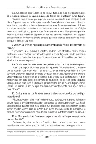 O LIVRO    DOS   MÉDIUNS – PARTE SEGUNDA

     8 a. As preces que fazemos nos seus túmulos lhes agradam mais e
são mais atraentes do que as que são feitas em qualquer outro lugar?
     “Sabeis muito bem que a prece é uma evocação que atrai os Espí-
ritos. A prece possui mais ação quando é mais fervorosa e mais sincera;
acontece que, diante de um túmulo venerado, ficamos mais recolhidos,
e a conservação de estimadas relíquias é um testemunho de afeição
que se dá ao Espírito, que sempre fica sensível a isso. Sempre é o pensa-
mento que age sobre o Espírito, e não os objetos materiais; os objetos
possuem mais influência sobre aquele que ora fixando sua atenção neles
do que sobre o Espírito.”
     9. Assim, a crença nos lugares assombrados não é desprovida de
razão?
     “Dissemos que alguns Espíritos podem ser atraídos pelas coisas
materiais; eles podem ser atraídos para certos lugares, onde parecem
estabelecer domicílio, até que desapareçam as circunstâncias que os
atraíram a esses lugares.”
    9 a. Quais são as circunstâncias que os fazem buscar esses lugares?
    “A simpatia por algumas pessoas que os freqüentam ou o desejo
de se comunicar com elas. Entretanto, suas intenções nem sempre
são tão louváveis quando se trata de Espíritos maus, que podem exercer
uma vingança sobre certas pessoas das quais guardam rancor. A per-
manência em um local determinado também pode ser, para alguns,
uma punição que lhes é imposta, principalmente se nesse lugar come-
teram um crime, a fim de que tenham constantemente sua ação diante
dos olhos•.”
    10. Os lugares assombrados sempre são assombrados por antigos
moradores?
    “Algumas vezes, sim, mas nem sempre, porque, se o antigo habitante
de um lugar é um Espírito elevado, tão pouco se preocupará com sua habi-
tação terrena quanto com seu corpo. Os Espíritos que assombram certos
locais muitas vezes não o fazem por outro motivo além de capricho, a
menos que sejam atraídos para lá por simpatia a determinadas pessoas.”
    10 a. Eles podem se fixar num lugar visando proteger uma pessoa
ou sua família?
    “Certamente, sim, se forem Espíritos bons; mas nesse caso nunca
manifestam sua presença por meios assustadores ou desagradáveis.”

• Veja a Revista Espírita de fevereiro de 1860 “História de um danado” (N.K.).

                                              128
 