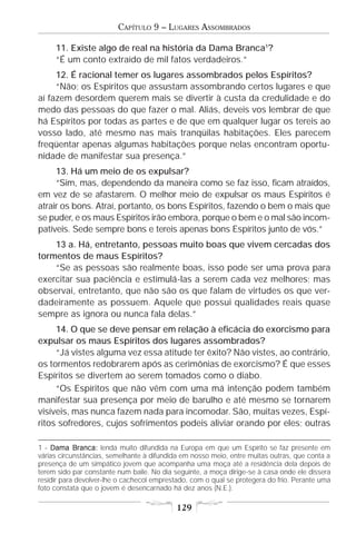 CAPÍTULO 9 – LUGARES ASSOMBRADOS

     11. Existe algo de real na história da Dama Branca1?
     “É um conto extraído de mil fatos verdadeiros.”
     12. É racional temer os lugares assombrados pelos Espíritos?
     “Não; os Espíritos que assustam assombrando certos lugares e que
aí fazem desordem querem mais se divertir à custa da credulidade e do
medo das pessoas do que fazer o mal. Aliás, deveis vos lembrar de que
há Espíritos por todas as partes e de que em qualquer lugar os tereis ao
vosso lado, até mesmo nas mais tranqüilas habitações. Eles parecem
freqüentar apenas algumas habitações porque nelas encontram oportu-
nidade de manifestar sua presença.”
     13. Há um meio de os expulsar?
     “Sim, mas, dependendo da maneira como se faz isso, ficam atraídos,
em vez de se afastarem. O melhor meio de expulsar os maus Espíritos é
atrair os bons. Atraí, portanto, os bons Espíritos, fazendo o bem o mais que
se puder, e os maus Espíritos irão embora, porque o bem e o mal são incom-
patíveis. Sede sempre bons e tereis apenas bons Espíritos junto de vós.”
    13 a. Há, entretanto, pessoas muito boas que vivem cercadas dos
tormentos de maus Espíritos?
    “Se as pessoas são realmente boas, isso pode ser uma prova para
exercitar sua paciência e estimulá-las a serem cada vez melhores; mas
observai, entretanto, que não são os que falam de virtudes os que ver-
dadeiramente as possuem. Aquele que possui qualidades reais quase
sempre as ignora ou nunca fala delas.”
     14. O que se deve pensar em relação à eficácia do exorcismo para
expulsar os maus Espíritos dos lugares assombrados?
     “Já vistes alguma vez essa atitude ter êxito? Não vistes, ao contrário,
os tormentos redobrarem após as cerimônias de exorcismo? É que esses
Espíritos se divertem ao serem tomados como o diabo.
     “Os Espíritos que não vêm com uma má intenção podem também
manifestar sua presença por meio de barulho e até mesmo se tornarem
visíveis, mas nunca fazem nada para incomodar. São, muitas vezes, Espí-
ritos sofredores, cujos sofrimentos podeis aliviar orando por eles; outras

1 - Dama Branca: lenda muito difundida na Europa em que um Espírito se faz presente em
várias circunstâncias, semelhante à difundida em nosso meio, entre muitas outras, que conta a
presença de um simpático jovem que acompanha uma moça até a residência dela depois de
terem sido par constante num baile. No dia seguinte, a moça dirige-se à casa onde ele dissera
residir para devolver-lhe o cachecol emprestado, com o qual se protegera do frio. Perante uma
foto constata que o jovem é desencarnado há dez anos (N.E.).

                                            129
 