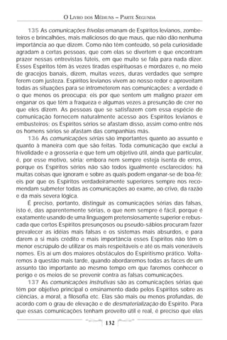 O LIVRO   DOS   MÉDIUNS – PARTE SEGUNDA

     135 As comunicações frívolas emanam de Espíritos levianos, zombe-
teiros e brincalhões, mais maliciosos do que maus, que não dão nenhuma
importância ao que dizem. Como não têm conteúdo, só pela curiosidade
agradam a certas pessoas, que com elas se divertem e que encontram
prazer nessas entrevistas fúteis, em que muito se fala para nada dizer.
Esses Espíritos têm às vezes tiradas espirituosas e mordazes e, no meio
de gracejos banais, dizem, muitas vezes, duras verdades que sempre
ferem com justeza. Espíritos levianos vivem ao nosso redor e aproveitam
todas as situações para se intrometerem nas comunicações; a verdade é
o que menos os preocupa; eis por que sentem um maligno prazer em
enganar os que têm a fraqueza e algumas vezes a presunção de crer no
que eles dizem. As pessoas que se satisfazem com essa espécie de
comunicação fornecem naturalmente acesso aos Espíritos levianos e
embusteiros; os Espíritos sérios se afastam disso, assim como entre nós
os homens sérios se afastam das companhias más.
     136 As comunicações sérias são importantes quanto ao assunto e
quanto à maneira com que são feitas. Toda comunicação que exclui a
frivolidade e a grosseria e que tem um objetivo útil, ainda que particular,
é, por esse motivo, séria; embora nem sempre esteja isenta de erros,
porque os Espíritos sérios não são todos igualmente esclarecidos; há
muitas coisas que ignoram e sobre as quais podem enganar-se de boa-fé;
eis por que os Espíritos verdadeiramente superiores sempre nos reco-
mendam submeter todas as comunicações ao exame, ao crivo, da razão
e da mais severa lógica.
     É preciso, portanto, distinguir as comunicações sérias das falsas,
isto é, das aparentemente sérias, o que nem sempre é fácil, porque é
exatamente usando de uma linguagem pretensiosamente superior e rebus-
cada que certos Espíritos presunçosos ou pseudo-sábios procuram fazer
prevalecer as idéias mais falsas e os sistemas mais absurdos, e para
darem a si mais crédito e mais importância esses Espíritos não têm o
menor escrúpulo de utilizar os mais respeitáveis e até os mais veneráveis
nomes. Eis aí um dos maiores obstáculos do Espiritismo prático. Volta-
remos à questão mais tarde, quando abordaremos todas as faces de um
assunto tão importante ao mesmo tempo em que faremos conhecer o
perigo e os meios de se prevenir contra as falsas comunicações.
     137 As comunicações instrutivas são as comunicações sérias que
têm por objetivo principal o ensinamento dado pelos Espíritos sobre as
ciências, a moral, a filosofia etc. Elas são mais ou menos profundas, de
acordo com o grau de elevação e de desmaterialização do Espírito. Para
que essas comunicações tenham proveito útil e real, é preciso que elas

                                       132
 