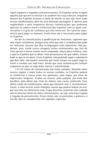 CAPÍTULO 10 – NATUREZA   DAS   COMUNICAÇÕES

sejam regulares e seguidas com perseverança. Os Espíritos sérios se ligam
àqueles que querem se instruir e os auxiliam nos seus esforços, enquanto
deixam aos Espíritos levianos a tarefa de divertir os que não vêem nada
nessas manifestações além de uma distração passageira. É apenas pela
regularidade e pela freqüência dessas comunicações que podemos
apreciar os valores moral e intelectual dos Espíritos com os quais con-
versamos e o grau de confiança que eles merecem. Se é preciso expe-
riência para julgar os homens, muito mais ela é necessária para julgar
os Espíritos.
      Ao dar às comunicações a qualificação de instrutivas, supomos que
elas sejam verdadeiras, porque uma coisa que não é verdadeira não pode
ser instrutiva, mesmo que dita na linguagem mais imponente. Não po-
demos, pois, incluir nessa categoria certos ensinamentos que têm de
sério apenas a forma, muitas vezes empolada, rebuscada e enfática, com
a qual os Espíritos que os ditam, mais presunçosos do que sábios, tentam
iludir os que os recebem. Esses Espíritos, não podendo suprir a substância
que lhes falta, não podem sustentar por muito tempo seu papel; logo se
traem e revelam seu lado fraco, desde que suas comunicações tenham
seqüência ou que se exija deles clareza e autenticidade.
      138 Os meios de comunicação são muito variados. Atuando sobre
nossos órgãos e sobre todos os nossos sentidos, os Espíritos podem
se manifestar à nossa visão nas aparições, pelo toque, por meio de
impressões tangíveis, ocultas ou visíveis, pela audição, por meio dos
barulhos, pelo olfato, por meio de odores sem causa conhecida. Este
último modo de manifestação, ainda que bastante real, é, incontestavel-
mente, o mais incerto, pelas múltiplas causas que podem induzir ao erro;
por isso não nos deteremos nela. O que devemos examinar com cuidado
são os diversos meios de obter comunicações, ou seja, uma troca regular
e seguida de pensamentos. Esses meios são: as pancadas, a palavra e a
escrita. Nós os estudaremos em capítulos especiais.




                                   133
 
