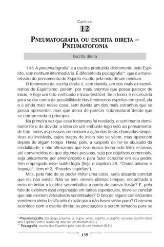 CAPÍTULO

                                             12
         PNEUMATOGRAFIA OU ESCRITA                                   DIRETA         –
                 PNEUMATOFONIA
                                       Escrita direta

      146 A pneumatografia* é a escrita produzida diretamente pelo Espí-
rito, sem nenhum intermediário. É diferente da psicografia**, que é a trans-
missão do pensamento do Espírito escrito pela mão de um médium.
      O fenômeno da escrita direta é, sem dúvida, um dos mais extraordi-
nários do Espiritismo; porém, por mais anormal que possa parecer de
início, é hoje um fato verificado e incontestável. Se a teoria é necessária
para se dar conta da possibilidade dos fenômenos espíritas em geral, ela
o é ainda mais nesse caso, sem dúvida um dos mais estranhos que se
possa apresentar, mas que deixa de parecer sobrenatural desde que
se compreenda o princípio.
      Na primeira vez que esse fenômeno foi revelado, o sentimento domi-
nante foi o da dúvida; a idéia de um embuste logo veio ao pensamento;
de fato, todas as pessoas conheciam a ação das tintas chamadas simpá-
ticas ou invisíveis, cujos traços de início não se vêem, mas aparecem
depois de algum tempo. Havia, pois, a suspeita de ter-se abusado da
credulidade, e não afirmamos que isso nunca tenha sido feito; estamos
até convencidos de que algumas pessoas, seja por objetivos comerciais,
seja unicamente por amor-próprio e para fazer acreditar em seu poder,
têm empregado esse subterfúgio (Veja o capítulo 28, “Charlatanismo e
trapaça”, item no 2, “Fraudes espíritas”).
      Mas, pelo fato de se poder imitar uma coisa, seria absurdo concluir
que ela não existe. Não se tem, nesses últimos tempos, encontrado o
meio de imitar a lucidez sonambúlica a ponto de causar ilusão? E, pelo
fato de exibirem essa enganação em tantos espetáculos, deve-se concluir
que não existem verdadeiros sonâmbulos? O fato de alguns comerciantes
venderem vinho falsificado é razão para não haver vinho puro? O mesmo
acontece com a escrita direta; as precauções a serem tomadas para se

* Pneumatografia (do grego pneuma, ar, sopro, vento, espírito, e graphô, escrevo). Escrita direta
  Pneumatografia:
dos Espíritos sem o auxílio da mão de um médium (N.E.).
** Psicografia escrita dos Espíritos pela mão de um médium (N.E.).
   Psicografia:

                                             139
 
