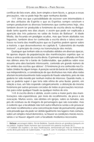 O LIVRO    DOS   MÉDIUNS – PARTE SEGUNDA

certificar do fato eram, aliás, bem simples e bem fáceis, e, graças a essas
precauções, não se pode hoje lhe opor nenhuma dúvida.
     147 Uma vez que a possibilidade de escrever sem intermediário é
um dos atributos do Espírito e que os Espíritos sempre existiram e
sempre produziram os diversos fenômenos que conhecemos hoje, eles
também devem ter produzido o fenômeno da escrita direta na Antigui-
dade tanto quanto nos dias atuais; é assim que pode ser explicada a
aparição das três palavras no salão de festas de Baltasar 1. A Idade
Média, tão fecunda em prodígios ocultos, mas que foram abafados nas
fogueiras, também deve ter conhecido a escrita direta e talvez encon-
trasse na teoria das modificações que os Espíritos podem operar sobre
a matéria, e que desenvolvemos no capítulo 8, “Laboratório do mundo
invisível”, o princípio da crença na transmutação dos metais.
     Quaisquer que tenham sido os resultados obtidos em diversas épocas,
foi apenas depois da popularização das manifestações espíritas que se
levou a sério a questão da escrita direta. O primeiro que a difundiu em Paris
nos últimos anos foi o barão de Guldenstubbe, que publicou sobre esse
assunto uma obra bastante interessante, contendo um grande número de
fac-símiles das escritas que obteve•. O fenômeno já era conhecido nos Es-
tados Unidos há algum tempo. A posição social do barão de Guldenstubbe,
sua independência, a consideração de que desfrutava nas mais altas rodas
afastam incontestavelmente toda suspeita de fraude voluntária, pois ele não
poderia ter sido movido por nenhum motivo de interesse. Quando muito, o
que se poderia supor é que teria sido vítima de uma ilusão; porém, em
relação a isso, um fato responde categoricamente: a obtenção do mesmo
fenômeno por outras pessoas cercadas de todas as precauções necessá-
rias para evitar qualquer fraude ou qualquer motivo de erro.
     148 A escrita direta é obtida, assim como a maior parte das mani-
festações não-espontâneas, por meio do recolhimento, da prece e da
evocação. Muitas vezes, são obtidas em igrejas, sobre os túmulos, aos
pés de estátuas ou de imagens de personagens que são evocadas; mas
é evidente que a localidade não tem outra influência senão a de provocar
um maior recolhimento e uma concentração maior do pensamento; porque
está provado que ela pode ser obtida igualmente nos lugares mais comuns,
sobre um simples móvel doméstico, se houver as condições morais neces-
sárias e se houver alguém com a faculdade mediúnica necessária.

1 - Baltasar: personagem bíblico. Rei da Babilônia. Quando oferecia um grandioso banquete em
seu palácio, surgiram dedos humanos que escreveram três palavras na parede (N.E.).
• A realidade dos Espíritos e de duas manifestações, demonstrada por meio do fenômeno da
escrita direta pelo barão de Guldenstubbe, 1o vol. In 8o, com 15 estampas e 93 fac-símiles (N.K.).

                                              140
 