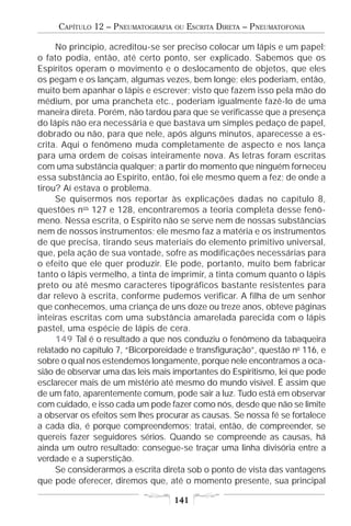 CAPÍTULO 12 – PNEUMATOGRAFIA   OU   ESCRITA DIRETA – PNEUMATOFONIA

     No princípio, acreditou-se ser preciso colocar um lápis e um papel;
o fato podia, então, até certo ponto, ser explicado. Sabemos que os
Espíritos operam o movimento e o deslocamento de objetos, que eles
os pegam e os lançam, algumas vezes, bem longe; eles poderiam, então,
muito bem apanhar o lápis e escrever; visto que fazem isso pela mão do
médium, por uma prancheta etc., poderiam igualmente fazê-lo de uma
maneira direta. Porém, não tardou para que se verificasse que a presença
do lápis não era necessária e que bastava um simples pedaço de papel,
dobrado ou não, para que nele, após alguns minutos, aparecesse a es-
crita. Aqui o fenômeno muda completamente de aspecto e nos lança
para uma ordem de coisas inteiramente nova. As letras foram escritas
com uma substância qualquer; a partir do momento que ninguém forneceu
essa substância ao Espírito, então, foi ele mesmo quem a fez; de onde a
tirou? Aí estava o problema.
     Se quisermos nos reportar às explicações dadas no capítulo 8,
questões nos 127 e 128, encontraremos a teoria completa desse fenô-
meno. Nessa escrita, o Espírito não se serve nem de nossas substâncias
nem de nossos instrumentos; ele mesmo faz a matéria e os instrumentos
de que precisa, tirando seus materiais do elemento primitivo universal,
que, pela ação de sua vontade, sofre as modificações necessárias para
o efeito que ele quer produzir. Ele pode, portanto, muito bem fabricar
tanto o lápis vermelho, a tinta de imprimir, a tinta comum quanto o lápis
preto ou até mesmo caracteres tipográficos bastante resistentes para
dar relevo à escrita, conforme pudemos verificar. A filha de um senhor
que conhecemos, uma criança de uns doze ou treze anos, obteve páginas
inteiras escritas com uma substância amarelada parecida com o lápis
pastel, uma espécie de lápis de cera.
     149 Tal é o resultado a que nos conduziu o fenômeno da tabaqueira
relatado no capítulo 7, “Bicorporeidade e transfiguração”, questão no 116, e
sobre o qual nos estendemos longamente, porque nele encontramos a oca-
sião de observar uma das leis mais importantes do Espiritismo, lei que pode
esclarecer mais de um mistério até mesmo do mundo visível. É assim que
de um fato, aparentemente comum, pode sair a luz. Tudo está em observar
com cuidado, e isso cada um pode fazer como nós, desde que não se limite
a observar os efeitos sem lhes procurar as causas. Se nossa fé se fortalece
a cada dia, é porque compreendemos; tratai, então, de compreender, se
quereis fazer seguidores sérios. Quando se compreende as causas, há
ainda um outro resultado: consegue-se traçar uma linha divisória entre a
verdade e a superstição.
     Se considerarmos a escrita direta sob o ponto de vista das vantagens
que pode oferecer, diremos que, até o momento presente, sua principal

                                    141
 