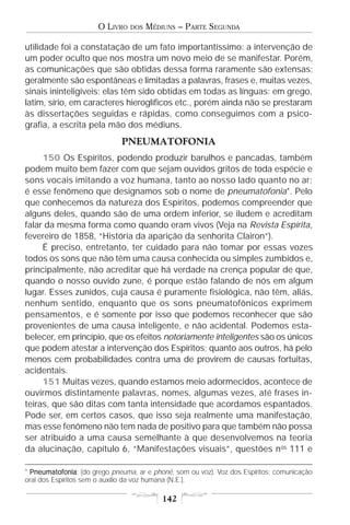 O LIVRO   DOS   MÉDIUNS – PARTE SEGUNDA

utilidade foi a constatação de um fato importantíssimo: a intervenção de
um poder oculto que nos mostra um novo meio de se manifestar. Porém,
as comunicações que são obtidas dessa forma raramente são extensas;
geralmente são espontâneas e limitadas a palavras, frases e, muitas vezes,
sinais ininteligíveis; elas têm sido obtidas em todas as línguas: em grego,
latim, sírio, em caracteres hieroglíficos etc., porém ainda não se prestaram
às dissertações seguidas e rápidas, como conseguimos com a psico-
grafia, a escrita pela mão dos médiuns.
                             PNEUMATOFONIA
     150 Os Espíritos, podendo produzir barulhos e pancadas, também
podem muito bem fazer com que sejam ouvidos gritos de toda espécie e
sons vocais imitando a voz humana, tanto ao nosso lado quanto no ar;
é esse fenômeno que designamos sob o nome de pneumatofonia*. Pelo
que conhecemos da natureza dos Espíritos, podemos compreender que
alguns deles, quando são de uma ordem inferior, se iludem e acreditam
falar da mesma forma como quando eram vivos (Veja na Revista Espírita,
fevereiro de 1858, “História da aparição da senhorita Clairon”).
     É preciso, entretanto, ter cuidado para não tomar por essas vozes
todos os sons que não têm uma causa conhecida ou simples zumbidos e,
principalmente, não acreditar que há verdade na crença popular de que,
quando o nosso ouvido zune, é porque estão falando de nós em algum
lugar. Esses zunidos, cuja causa é puramente fisiológica, não têm, aliás,
nenhum sentido, enquanto que os sons pneumatofônicos exprimem
pensamentos, e é somente por isso que podemos reconhecer que são
provenientes de uma causa inteligente, e não acidental. Podemos esta-
belecer, em princípio, que os efeitos notoriamente inteligentes são os únicos
que podem atestar a intervenção dos Espíritos; quanto aos outros, há pelo
menos cem probabilidades contra uma de provirem de causas fortuitas,
acidentais.
     151 Muitas vezes, quando estamos meio adormecidos, acontece de
ouvirmos distintamente palavras, nomes, algumas vezes, até frases in-
teiras, que são ditas com tanta intensidade que acordamos espantados.
Pode ser, em certos casos, que isso seja realmente uma manifestação,
mas esse fenômeno não tem nada de positivo para que também não possa
ser atribuído a uma causa semelhante à que desenvolvemos na teoria
da alucinação, capítulo 6, “Manifestações visuais”, questões n os 111 e

* Pneumatofonia (do grego pneuma, ar e phoné, som ou voz). Voz dos Espíritos; comunicação
  Pneumatofonia:
oral dos Espíritos sem o auxílio da voz humana (N.E.).

                                          142
 