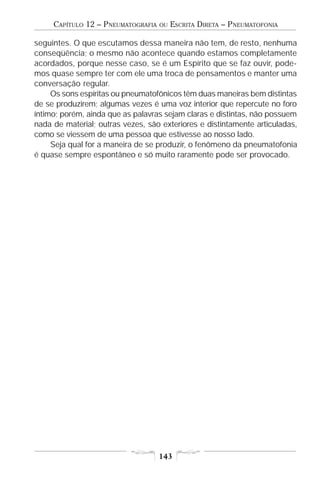 CAPÍTULO 12 – PNEUMATOGRAFIA   OU   ESCRITA DIRETA – PNEUMATOFONIA

seguintes. O que escutamos dessa maneira não tem, de resto, nenhuma
conseqüência; o mesmo não acontece quando estamos completamente
acordados, porque nesse caso, se é um Espírito que se faz ouvir, pode-
mos quase sempre ter com ele uma troca de pensamentos e manter uma
conversação regular.
     Os sons espíritas ou pneumatofônicos têm duas maneiras bem distintas
de se produzirem; algumas vezes é uma voz interior que repercute no foro
íntimo; porém, ainda que as palavras sejam claras e distintas, não possuem
nada de material; outras vezes, são exteriores e distintamente articuladas,
como se viessem de uma pessoa que estivesse ao nosso lado.
     Seja qual for a maneira de se produzir, o fenômeno da pneumatofonia
é quase sempre espontâneo e só muito raramente pode ser provocado.




                                    143
 