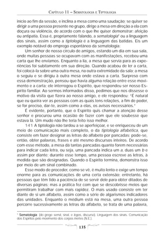 CAPÍTULO 11 – SEMATOLOGIA        E   TIPTOLOGIA

início ao fim da sessão, e inclina a mesa como uma saudação; se quiser se
dirigir a uma pessoa presente no grupo, dirige a mesa em direção a ela com
doçura ou violência, de acordo com o que lhe quiser demonstrar: afeição
ou antipatia. Essa é, propriamente falando, a sematologia* ou a linguagem
dos sinais, assim como a tiptologia é a linguagem das batidas. Eis um
exemplo notável do emprego espontâneo da sematologia:
     Um senhor de nosso círculo de amigos, estando um dia em sua sala,
onde muitas pessoas se ocupavam com as manifestações, recebeu uma
carta que lhe enviamos. Enquanto a lia, a mesa que servia para as expe-
riências foi subitamente em sua direção. Quando acabou de ler a carta,
foi colocá-la sobre uma outra mesa, na outra extremidade da sala; a mesa
o seguiu e se dirigiu à outra mesa onde estava a carta. Surpreso com
essa demonstração, pensou que havia alguma relação entre esse movi-
mento e a carta; ele interrogou o Espírito, que respondeu ser nosso Es-
pírito familiar. Ao sermos informados disso, pedimos que nos dissesse o
motivo da visita que fizera ao nosso amigo, e ele respondeu: “É natural
que eu queira ver as pessoas com as quais tens relações, a fim de poder,
se for preciso, dar-te, assim como a elas, os avisos necessários.”
     É evidente, portanto, que o Espírito quis chamar a atenção desse
senhor e procurou uma ocasião de fazer com que ele soubesse que
estava lá. Um mudo não lhe teria feito isso melhor.
     141 A tiptologia não tardou a se aperfeiçoar, e se enriqueceu de um
meio de comunicação mais completo, o da tiptologia alfabética, que
consiste em fazer designar as letras do alfabeto por pancadas; pode-se,
então, obter palavras, frases e até mesmo discursos inteiros. De acordo
com esse método, a mesa dá tantas pancadas quanto forem necessárias
para indicar cada letra, ou seja, uma pancada indica um a, duas um b e
assim por diante; durante esse tempo, uma pessoa escreve as letras, à
medida que são designadas. Quando o Espírito termina, demonstra isso
por meio de um sinal combinado.
     Esse modo de proceder, como se vê, é muito lento e exige um tempo
enorme para as comunicações de uma certa extensão; entretanto, há
pessoas que têm tido a paciência de se servir dele para obter ditados de
diversas páginas; mas a prática fez com que se descobrisse meios que
permitiram trabalhar com mais rapidez. O mais usado consiste em ter
diante de si um alfabeto, assim como a série de algarismos indicadores
das unidades. Enquanto o médium está na mesa, uma outra pessoa
percorre sucessivamente as letras do alfabeto, se trata de uma palavra,

* Sematologia (do grego semâ, sinal, e logos, discurso). Linguagem dos sinais. Comunicação
  Sematologia:
dos Espíritos pelo movimento dos corpos inertes (N.E.).

                                          135
 