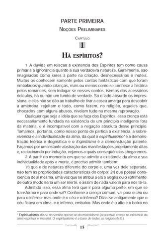 PARTE PRIMEIRA
                               NOÇÕES PRELIMINARES
                                          CAPÍTULO

                                              1
                                 HÁ      ESPÍRITOS?
     1 A dúvida em relação à existência dos Espíritos tem como causa
primária a ignorância quanto à sua verdadeira natureza. Geralmente, são
imaginados como seres à parte na criação, desnecessários e inúteis.
Muitos os conhecem somente pelos contos fantásticos com que foram
embalados quando crianças, mais ou menos como se conhece a história
pelos romances, sem indagar se nesses contos, isentos dos acessórios
ridículos, há ou não um fundo de verdade. Só o lado absurdo os impres-
siona, e eles não se dão ao trabalho de tirar a casca amarga para descobrir
a amêndoa; rejeitam o todo, como fazem, na religião, aqueles que,
chocados com alguns abusos, nivelam tudo na mesma reprovação.
     Qualquer que seja a idéia que se faça dos Espíritos, essa crença está
necessariamente fundada na existência de um princípio inteligente fora
da matéria, e é incompatível com a negação absoluta desse princípio.
Tomamos, portanto, como nosso ponto de partida a existência, a sobre-
vivência e a individualidade da alma, da qual o espiritualismo* é a demons-
tração teórica e dogmática e o Espiritismo é a demonstração patente.
Façamos por um instante abstração das manifestações propriamente ditas
e, raciocinando por indução, vejamos a quais conseqüências chegaremos.
     2 A partir do momento em que se admite a existência da alma e sua
individualidade após a morte, é preciso admitir também:
     1o) que é de natureza diferente do corpo e, uma vez dele separada,
não tem as propriedades características do corpo; 2o) que possui cons-
ciência de si mesma, uma vez que se atribui a ela a alegria ou o sofrimento;
de outro modo seria um ser inerte, e assim de nada valeria para nós tê-la.
     Admitido isso, essa alma terá que ir para alguma parte; em que se
transforma e para onde vai? Conforme a crença comum, vai para o céu ou
para o inferno; mas onde é o céu e o inferno? Dizia-se antigamente que o
céu ficava em cima, e o inferno, embaixo. Mas onde é o alto e o baixo no

* Espiritualismo diz-se no sentido oposto ao do materialismo (academia); crença na existência da
  Espiritualismo:
alma espiritual e imaterial. O espiritualismo é a base de todas as religiões (N.E.).

                                              15
 
