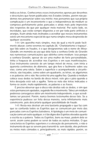 CAPÍTULO 11 – SEMATOLOGIA   E   TIPTOLOGIA

indica as letras. Conhecemos esses instrumentos apenas por desenhos
e descrições que foram publicadas nos Estados Unidos, porém não po-
demos nos pronunciar sobre seu mérito; mas pensamos que sua própria
complicação é um inconveniente e que a independência do médium se
comprova perfeitamente pelas pancadas e ainda mais pelo imprevisto
das respostas do que por qualquer meio material. Por outro lado, os
incrédulos, que estão sempre dispostos a ver por toda parte artifícios e
arranjos, ficam ainda mais inclinados a acreditar que nesses instrumentos
existe um mecanismo especial do que numa simples mesa desprovida de
qualquer acessório.
     144 Um aparelho mais simples, mas do qual a má-fé pode facil-
mente abusar, como veremos no capítulo 28, “Charlatanismo e trapaça”,
que fala sobre as fraudes, é o que designaremos sob o nome de Mesa-
Girardin, em memória ao uso que dela fazia a senhora Emile de Girardin
nas numerosas comunicações que obtinha como médium; isso porque
a senhora Girardin, apesar de ser uma mulher de forte personalidade,
tinha a fraqueza de acreditar nos Espíritos e em suas manifestações.
Esse instrumento consiste de um tampo móvel de mesa, com trinta a
quarenta centímetros de diâmetro, que gira livre e facilmente sobre seu
eixo, como uma roleta. Sobre a superfície e acompanhando a circunfe-
rência, são traçados, como sobre um quadrante, as letras, os algarismos
e as palavras sim e não. No centro há uma agulha fixa. Quando o médium
coloca seus dedos na borda do disco móvel, este gira e pára quando a
letra desejada está sob a agulha. Toma-se nota das letras indicadas e
forma-se assim, muito rapidamente, as palavras e as frases.
     É preciso observar que o disco não desliza sob os dedos, e sim que
estes permanecem apoiados, seguindo-lhe o movimento. Talvez um médium
poderoso conseguisse obter um movimento independente, o que acredi-
tamos ser possível. Porém, nunca tivemos testemunho desse fato. Se a
experiência pudesse ser feita dessa maneira, seria infinitamente mais
convincente, pois descartaria qualquer possibilidade de fraude.
     145 Resta-nos destruir um erro bastante propagado e que faz com
que se confunda todos os Espíritos que se comunicam por meio das
pancadas com os Espíritos batedores. A tiptologia é um meio de comuni-
cação como um outro qualquer, e é tão digno dos Espíritos elevados quanto
a escrita ou a palavra. Todos os Espíritos, bons ou maus, podem dela se
servir, assim como podem se servir de todos os outros métodos. O que
caracteriza os Espíritos superiores é a elevação do pensamento, e não o
instrumento de que se servem para transmiti-lo; sem dúvida, eles preferem
os meios mais cômodos e, principalmente, os mais rápidos; porém, se

                                  137
 