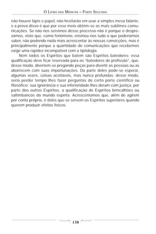 O LIVRO   DOS   MÉDIUNS – PARTE SEGUNDA

não houver lápis e papel, não hesitarão em usar a simples mesa falante,
e a prova disso é que por esse meio obtêm-se as mais sublimes comu-
nicações. Se não nos servimos desse processo não é porque o despre-
zamos, visto que, como fenômeno, ensinou-nos tudo o que poderíamos
saber, não podendo nada mais acrescentar às nossas convicções, mas é
principalmente porque a quantidade de comunicações que recebemos
exige uma rapidez incompatível com a tiptologia.
     Nem todos os Espíritos que batem são Espíritos batedores; essa
qualificação deve ficar reservada para os “batedores de profissão”, que,
desse modo, divertem-se pregando peças para divertir as pessoas ou as
aborrecem com suas importunações. Da parte deles pode-se esperar,
algumas vezes, coisas aceitáveis, mas nunca profundas; desse modo,
seria perder tempo lhes fazer perguntas de certo porte científico ou
filosófico; sua ignorância e sua inferioridade lhes deram com justiça, por
parte dos outros Espíritos, a qualificação de Espíritos brincalhões ou
saltimbancos do mundo espírita. Acrescentamos que, além de agirem
por conta própria, é deles que se servem os Espíritos superiores quando
querem produzir efeitos físicos.




                                      138
 