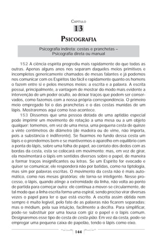 CAPÍTULO

                                   13
                           PSICOGRAFIA
               Psicografia indireta: cestas e pranchetas –
                     Psicografia direta ou manual

     152 A ciência espírita progrediu mais rapidamente do que todas as
outras. Apenas alguns anos nos separam daqueles meios primitivos e
incompletos genericamente chamados de mesas falantes e já podemos
nos comunicar com os Espíritos tão fácil e rapidamente quanto os homens
o fazem entre si e pelos mesmos meios: a escrita e a palavra. A escrita
possui, principalmente, a vantagem de mostrar do modo mais evidente a
intervenção de um poder oculto, ao deixar traços que podem ser conser-
vados, como fazemos com a nossa própria correspondência. O primeiro
meio empregado foi o das pranchetas e o das cestas munidas de um
lápis. Mostraremos aqui como isso acontece.
     153 Dissemos que uma pessoa dotada de uma aptidão especial
pode imprimir um movimento de rotação a uma mesa ou a um objeto
qualquer; tomemos, em vez de uma mesa, uma pequena cesta de quinze
a vinte centímetros de diâmetro (de madeira ou de vime, não importa,
pois a substância é indiferente). Se fixarmos no fundo dessa cesta um
lápis e o prendermos bem e se mantivermos o aparelho em equilíbrio com
a ponta do lápis, sobre uma folha de papel, ao contato dos dedos com as
bordas da cesta, esta se colocará em movimento; mas, em vez de girar,
ela movimentará o lápis em sentidos diversos sobre o papel, de maneira
a formar traços insignificantes ou letras. Se um Espírito for evocado e
quiser se comunicar, ele responderá não por batidas, como na tiptologia,
mas sim por palavras escritas. O movimento da cesta não é mais auto-
mático, como nas mesas giratórias; ele torna-se inteligente. Nesse pro-
cesso, o lápis, quando atinge a extremidade da linha, não volta ao ponto
de partida para começar outra; ele continua a mover-se circularmente, de
tal modo que a linha escrita forma uma espiral, sendo preciso virar diversas
vezes o papel para ler o que está escrito. A escrita assim obtida nem
sempre é muito legível, pelo fato de as palavras não ficarem separadas;
mas o médium, pela sua intuição, facilmente a decifra. Para simplificar,
pode-se substituir por uma lousa com giz o papel e o lápis comum.
Designaremos esse tipo de cesta de cesta-pião. Em vez da cesta, pode-se
empregar uma pequena caixa de papelão, tendo o lápis como eixo.

                                   144
 