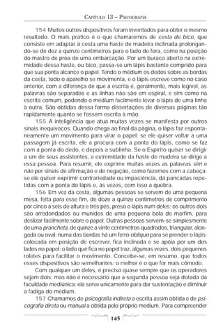 CAPÍTULO 13 – PSICOGRAFIA

     154 Muitos outros dispositivos foram inventados para obter o mesmo
resultado. O mais prático é o que chamaremos de cesta de bico, que
consiste em adaptar à cesta uma haste de madeira inclinada prolongan-
do-se de dez a quinze centímetros para o lado de fora, como na posição
do mastro de proa de uma embarcação. Por um buraco aberto na extre-
midade dessa haste, ou bico, passa-se um lápis bastante comprido para
que sua ponta alcance o papel. Tendo o médium os dedos sobre as bordas
da cesta, todo o aparelho se movimenta, e o lápis escreve como no caso
anterior, com a diferença de que a escrita é, geralmente, mais legível, as
palavras são separadas e as linhas não são em espiral, e sim como na
escrita comum, podendo o médium facilmente levar o lápis de uma linha
à outra. São obtidas dessa forma dissertações de diversas páginas tão
rapidamente quanto se fossem escrita à mão.
     155 A inteligência que atua muitas vezes se manifesta por outros
sinais inequívocos. Quando chega ao final da página, o lápis faz esponta-
neamente um movimento para virar o papel; se ele quiser voltar a uma
passagem já escrita, ele a procura com a ponta do lápis, como se faz
com a ponta do dedo, e depois a sublinha. Se o Espírito quiser se dirigir
a um de seus assistentes, a extremidade da haste de madeira se dirige a
essa pessoa. Para resumir, ele exprime muitas vezes as palavras sim e
não por sinais de afirmação e de negação, como fazemos com a cabeça;
se ele quiser exprimir contrariedade ou impaciência, dá pancadas repe-
tidas com a ponta do lápis e, às vezes, com isso a quebra.
     156 Em vez da cesta, algumas pessoas se servem de uma pequena
mesa, feita para esse fim, de doze a quinze centímetros de comprimento
por cinco a seis de altura e três pés, preso o lápis num deles; os outros dois
são arredondados ou munidos de uma pequena bola de marfim, para
deslizar facilmente sobre o papel. Outras pessoas servem-se simplesmente
de uma prancheta, de quinze a vinte centímetros quadrados, triangular, alon-
gada ou oval; numa das bordas há um ferro oblíquo para se prender o lápis;
colocada em posição de escrever, fica inclinada e se apóia por um dos
lados no papel; o lado que fica no papel traz, algumas vezes, dois pequenos
roletes para facilitar o movimento. Concebe-se, em resumo, que todos
esses dispositivos são semelhantes; o melhor é o que for mais cômodo.
     Com qualquer um deles, é preciso quase sempre que os operadores
sejam dois; mas não é necessário que a segunda pessoa seja dotada da
faculdade mediúnica: ela serve unicamente para dar sustentação e diminuir
a fadiga do médium.
     157 Chamamos de psicografia indireta a escrita assim obtida e de psi-
cografia direta ou manual a obtida pelo próprio médium. Para compreender

                                    145
 
