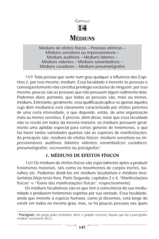 CAPÍTULO

                                            14
                                      MÉDIUNS
                Médiuns de efeitos físicos – Pessoas elétricas –
                  Médiuns sensitivos ou impressionáveis –
                   Médiuns auditivos – Médiuns falantes –
                 Médiuns videntes – Médiuns sonambúlicos –
                Médiuns curadores – Médiuns pneumatógrafos

     159 Toda pessoa que sente num grau qualquer a influência dos Espí-
ritos é, por isso mesmo, médium. Essa faculdade é inerente às pessoas e
conseqüentemente não constitui privilégio exclusivo de ninguém; por isso
mesmo, poucas são as pessoas que não possuem algum rudimento dela.
Podemos dizer, portanto, que todas as pessoas são, mais ou menos,
médiuns. Entretanto, geralmente, essa qualificação aplica-se apenas àqueles
cujo dom mediúnico está claramente caracterizado por efeitos patentes
de uma certa intensidade, o que depende, então, de uma organização
mais ou menos sensitiva. É preciso, além disso, notar que essa faculdade
não se revela em todos da mesma maneira; os médiuns possuem geral-
mente uma aptidão especial para certos gêneros de fenômenos, o que
faz haver tantas variedades quantas são as espécies de manifestações.
As principais são: médiuns de efeitos físicos; médiuns sensitivos ou im-
pressionáveis; auditivos; falantes; videntes; sonambúlicos; curadores;
pneumatógrafos; escreventes ou psicógrafos*.
                    1. MÉDIUNS DE EFEITOS FÍSICOS
     160 Os médiuns de efeitos físicos são especialmente aptos a produzir
fenômenos materiais, tais como os movimentos de corpos inertes, ba-
rulhos etc. Podemos dividi-los em médiuns facultativos e médiuns invo-
luntários (Veja neste livro, Parte Segunda, capítulos 2 e 4, “Manifestações
físicas” e “Teoria das manifestações físicas”, respectivamente).
     Os médiuns facultativos são os que têm a consciência da sua mediu-
nidade e produzem fenômenos espíritas por sua vontade. Essa faculdade,
ainda que inerente à espécie humana, como já dissemos, está longe de
existir em todos no mesmo grau; mas, se há poucas pessoas nas quais

* Psicógrafo (do grego psiké, borboleta, alma, e graphô, escrevo). Aquele que faz a psicografia:
  Psicógrafo:
médium escrevente (N.E.).

                                             147
 