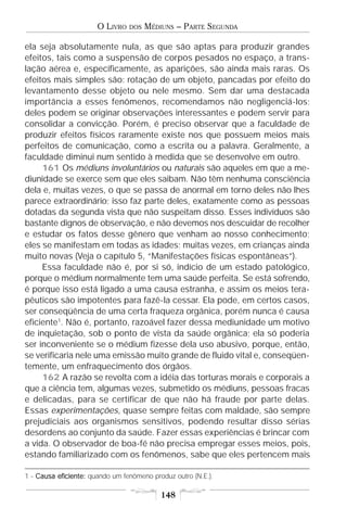 O LIVRO   DOS   MÉDIUNS – PARTE SEGUNDA

ela seja absolutamente nula, as que são aptas para produzir grandes
efeitos, tais como a suspensão de corpos pesados no espaço, a trans-
lação aérea e, especificamente, as aparições, são ainda mais raras. Os
efeitos mais simples são: rotação de um objeto, pancadas por efeito do
levantamento desse objeto ou nele mesmo. Sem dar uma destacada
importância a esses fenômenos, recomendamos não negligenciá-los;
deles podem se originar observações interessantes e podem servir para
consolidar a convicção. Porém, é preciso observar que a faculdade de
produzir efeitos físicos raramente existe nos que possuem meios mais
perfeitos de comunicação, como a escrita ou a palavra. Geralmente, a
faculdade diminui num sentido à medida que se desenvolve em outro.
     161 Os médiuns involuntários ou naturais são aqueles em que a me-
diunidade se exerce sem que eles saibam. Não têm nenhuma consciência
dela e, muitas vezes, o que se passa de anormal em torno deles não lhes
parece extraordinário; isso faz parte deles, exatamente como as pessoas
dotadas da segunda vista que não suspeitam disso. Esses indivíduos são
bastante dignos de observação, e não devemos nos descuidar de recolher
e estudar os fatos desse gênero que venham ao nosso conhecimento;
eles se manifestam em todas as idades; muitas vezes, em crianças ainda
muito novas (Veja o capítulo 5, “Manifestações físicas espontâneas”).
     Essa faculdade não é, por si só, indício de um estado patológico,
porque o médium normalmente tem uma saúde perfeita. Se está sofrendo,
é porque isso está ligado a uma causa estranha, e assim os meios tera-
pêuticos são impotentes para fazê-la cessar. Ela pode, em certos casos,
ser conseqüência de uma certa fraqueza orgânica, porém nunca é causa
eficiente1. Não é, portanto, razoável fazer dessa mediunidade um motivo
de inquietação, sob o ponto de vista da saúde orgânica; ela só poderia
ser inconveniente se o médium fizesse dela uso abusivo, porque, então,
se verificaria nele uma emissão muito grande de fluido vital e, conseqüen-
temente, um enfraquecimento dos órgãos.
     162 A razão se revolta com a idéia das torturas morais e corporais a
que a ciência tem, algumas vezes, submetido os médiuns, pessoas fracas
e delicadas, para se certificar de que não há fraude por parte delas.
Essas experimentações, quase sempre feitas com maldade, são sempre
prejudiciais aos organismos sensitivos, podendo resultar disso sérias
desordens ao conjunto da saúde. Fazer essas experiências é brincar com
a vida. O observador de boa-fé não precisa empregar esses meios, pois,
estando familiarizado com os fenômenos, sabe que eles pertencem mais

1 - Causa eficiente: quando um fenômeno produz outro (N.E.).

                                           148
 