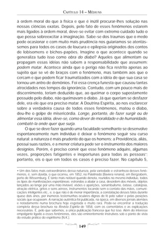 CAPÍTULO 14 – MÉDIUNS

à ordem moral do que à física e que é inútil procurar-lhes solução nas
nossas ciências exatas. Depois, pelo fato de esses fenômenos estarem
mais ligados à ordem moral, deve-se evitar com extremo cuidado tudo o
que possa sobreexcitar a imaginação. Sabe-se dos traumas que o medo
pode ocasionar e com muito mais prudência nos guiaríamos se atentás-
semos para todos os casos de loucura e epilepsia originados dos contos
de lobisomens e bichos-papões. Imagine o que acontece quando se
generaliza tudo isso como obra do diabo? Aqueles que alimentam ou
propagam essas idéias não sabem a responsabilidade que assumem:
podem matar. Acontece ainda que o perigo não fica restrito apenas ao
sujeito que se vê de braços com o fenômeno, mas também aos que o
cercam e que podem ficar traumatizados com a idéia de que sua casa se
tornou um antro de demônios. Foi essa crença funesta que causou tantas
atrocidades nos tempos da ignorância. Contudo, com um pouco mais de
discernimento, teriam deduzido que, ao queimar o corpo supostamente
possuído pelo diabo, não queimavam o diabo. Já que queriam se desfazer
dele, era ele que era preciso matar. A Doutrina Espírita, ao nos esclarecer
sobre a verdadeira causa de todos esses fenômenos, matou o diabo,
deu-lhe o golpe de misericórdia. Longe, portanto, de fazer surgir ou de
alimentar essa idéia, deve-se, como dever de moralidade e de humanidade,
combatê-la onde quer que surja.
     O que se deve fazer quando uma faculdade semelhante se desenvolve
espontaneamente num indivíduo é deixar o fenômeno seguir seu curso
natural: a natureza é mais prudente do que os homens; a Providência, aliás,
possui suas razões, e a menor criatura pode ser o instrumento dos maiores
desígnios. Porém, é preciso convir que esse fenômeno adquire, algumas
vezes, proporções fatigantes e inoportunas para todas as pessoas•;
portanto, eis o que em todos os casos é preciso fazer. No capítulo 5,

• Um dos fatos mais extraordinários dessa natureza, pela variedade e estranheza desses fenô-
menos, é, sem dúvida, o que ocorreu, em 1852, no Palatinado (Baviera renana), em Bergzabem,
perto de Wissemburg. É tanto mais notável quando denota, reunidos no mesmo indivíduo, todos
os tipos de manifestações espontâneas: estrondos a abalar a casa, desordem dos móveis, objetos
lançados ao longe por uma mão invisível, visões e aparições, sonambulismo, êxtase, catalepsia,
atração elétrica, gritos e sons aéreos, instrumentos tocando sem o contato das mãos, comuni-
cações inteligentes etc., e, o que não é de menor importância, a constatação desses fatos durante
quase dois anos, por inúmeras testemunhas oculares dignas de fé pelo saber e pelas posições
sociais que ocupavam. A narração autêntica foi publicada, na época, em diversos jornais alemães
e notadamente numa brochura hoje esgotada e muito rara. Pode-se encontrar a tradução
completa dessa brochura na Revista Espírita de 1858, com os comentários e as explicações
necessárias. É, pelo que sabemos, a única publicação francesa que fez isso. Além do interesse
empolgante ligado a esses fenômenos, eles são eminentemente instrutivos sob o ponto de vista
do estudo prático do espiritismo (N.K.).

                                             149
 