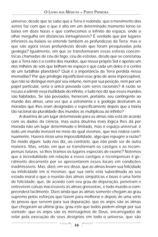 O LIVRO   DOS   MÉDIUNS – PARTE PRIMEIRA

universo, desde que se sabe que a Terra é redonda, que o movimento dos
astros faz com que o que é alto em um determinado momento torne-se
baixo em doze horas e que conhecemos o infinito do espaço, onde o
olhar mergulha em distâncias inimagináveis? É verdade que por lugares
inferiores ou baixos se entende também as profundezas da Terra; mas o
que são agora essas profundezas desde que foram pesquisadas pela
geologia? Igualmente, em que se transformaram essas esferas concên-
tricas chamadas de céu de fogo, céu de estrelas, desde que se constatou
que a Terra não é o centro dos mundos, que nosso próprio Sol é apenas um
dos milhões de sóis que brilham no espaço e que cada um deles é o centro
de um turbilhão planetário? Qual é a importância da Terra perdida nessa
imensidão? Por que privilégio injustificável esse grão de areia imperceptível,
que não se distingue nem por seu volume, nem por sua posição, nem por um
papel particular, seria o único povoado com seres racionais? A razão se
recusa a admitir essa inutilidade do infinito, e tudo nos diz que esses mundos
são habitados. Se são povoados, fornecem, portanto, seu contingente ao
mundo das almas, uma vez que a astronomia e a geologia destruíram as
moradas que lhes eram designadas e especificamente depois que a teoria
tão racional da pluralidade dos mundos as multiplicou ao infinito?
     A doutrina de um lugar determinado para as almas não está de acordo
com os dados da ciência, mas outra doutrina mais lógica lhes dá por
morada não um lugar determinado e limitado, mas o espaço universal: é
todo um mundo invisível no meio do qual vivemos, que nos rodeia conti-
nuamente. Haverá nisso uma impossibilidade, algo que repugne a razão?
De modo algum; tudo nos diz, ao contrário, que não pode ser de outra
maneira. Mas, então, em que se transformam os castigos e as recom-
pensas futuras, se lhes tiramos os lugares especiais de exame? Notemos
que a incredulidade em relação a esses castigos e recompensas é ge-
ralmente decorrente por se apresentarem esses locais em condições
inadmissíveis. Mas, dizei, em vez disso, que as almas levam sua felicidade
ou infelicidade em si mesmas; que sua sorte está subordinada ao seu
estado moral e que a reunião das almas simpáticas e boas é uma fonte
de felicidade; que, de acordo com seu grau de depuração, penetram e
entrevêem coisas inacessíveis às almas grosseiras, e todo mundo o com-
preenderá facilmente. Dizei ainda que as almas somente chegam ao grau
supremo pelos esforços que fazem para melhorar e depois de uma série
de provas que servem para sua depuração; que os anjos são as almas
que chegaram ao último grau, grau este que todos podem atingir por sua
vontade; que os anjos são os mensageiros de Deus, encarregados de
velar pela execução de seus desígnios em todo o universo, que são

                                       16
 