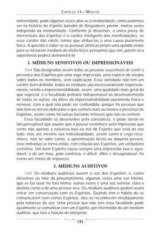 CAPÍTULO 14 – MÉDIUNS

enfermidade, pode algumas vezes aliar-se à mediunidade, como podemos
ver na história do Espírito batedor de Bergzabern; porém, muitas vezes
independe da mediunidade. Conforme já dissemos, a única prova de
intervenção dos Espíritos é o caráter inteligente das manifestações; se
esse caráter não existir, temos que atribuí-las a uma causa puramente
física. A questão é saber se as pessoas elétricas teriam uma aptidão maior
para se tornarem médiuns de efeito físico; pensamos que sim, porém só a
experiência poderá demonstrá-lo.
      2. MÉDIUNS SENSITIVOS OU IMPRESSIONÁVEIS
    164 São designadas assim todas as pessoas suscetíveis de sentir a
presença dos Espíritos por uma vaga impressão, uma espécie de arrepio
sobre todos os membros, sem explicação. Essa variedade não tem um
caráter bem definido; todos os médiuns são necessariamente impressio-
náveis, sendo a impressionabilidade, assim, uma qualidade mais geral do
que especial; é a faculdade primária indispensável ao desenvolvimento
de todas as outras; ela difere da impressionabilidade puramente física e
nervosa, com a qual não pode ser confundida; porque há pessoas que
não têm os nervos delicados e que sentem mais ou menos a presença de
Espíritos, assim como há outras bastante irritáveis que não os sentem.
    Essa faculdade se desenvolve pela constância, e pode tornar-se
tão perceptível que aquele que a possui reconhece pela impressão que
sente não apenas a natureza boa ou má do Espírito que está ao seu
lado, mas até mesmo sua individualidade, assim como o cego reco-
nhece, não se sabe como, a aproximação desta ou daquela pessoa;
esse indivíduo se torna então, com relação aos Espíritos, um verdadeiro
sensitivo. Um bom Espírito causa sempre uma impressão boa e agra-
dável; a de um mau, pelo contrário, é difícil, aflita e desagradável; há
como um cheiro de impureza.
                     3. MÉDIUNS AUDITIVOS
     165 Os médiuns auditivos ouvem a voz dos Espíritos; é, como
dissemos ao falar da pneumatofonia, algumas vezes uma voz interior,
que se faz ouvir no foro íntimo; outras vezes é uma voz exterior, clara e
distinta como a de uma pessoa viva. Os médiuns auditivos podem assim
entrar em conversação com os Espíritos. Quando têm o hábito de se
comunicarem com certos Espíritos, eles os reconhecem imediatamente
pela natureza da voz. Uma pessoa que não tem essa faculdade pode
igualmente se comunicar com um Espírito, por intermédio de um médium
auditivo, que fará a função de intérprete.

                                   151
 