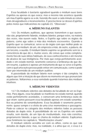 O LIVRO   DOS   MÉDIUNS – PARTE SEGUNDA

    Essa faculdade é bastante agradável quando o médium ouve bons
Espíritos ou apenas os que evoca; mas o mesmo não acontece quando
um mau Espírito agarra-se a ele, fazendo-lhe ouvir a cada minuto as coisas
mais desagradáveis e inconvenientes. É preciso livrar-se desses Espíritos
pelos meios que indicaremos no capítulo 23, “Obsessão”.
                      4. MÉDIUNS FALANTES
     166 Os médiuns auditivos, que apenas transmitem o que ouvem,
não são, propriamente falando, médiuns falantes, porque estes, na maioria
das vezes, não ouvem nada. Neles, o Espírito age sobre os órgãos da
palavra, como age sobre a mão dos médiuns escreventes. Quando o
Espírito quer se comunicar, serve-se do órgão com que melhor pode se
sintonizar no médium; de um, ele empresta a mão, de outro, a palavra, de
um terceiro, o ouvido. O médium falante exprime-se geralmente sem ter a
consciência do que diz e, muitas vezes, diz coisas que estão completa-
mente fora de suas idéias habituais, de seus conhecimentos e até mesmo
do alcance de sua inteligência. Por mais que esteja perfeitamente acor-
dado e em estado normal, raramente conserva a lembrança do que diz;
em resumo, a palavra é apenas um instrumento de que se serve o Espírito,
com o qual uma outra pessoa pode entrar em comunicação, como o pode
fazer por intermédio de um médium auditivo.
     A passividade do médium falante nem sempre é tão completa; há
alguns que têm a intuição do que dizem no momento em que pronunciam
as palavras. Voltaremos a essa variedade quando tratarmos dos médiuns
intuitivos.
                      5. MÉDIUNS VIDENTES
     167 Os médiuns videntes são dotados da faculdade de ver os Espí-
ritos. Para alguns, essa faculdade se manifesta no estado normal, quando
estão perfeitamente acordados, e conservam uma lembrança exata do
que viram; outros possuem essa faculdade apenas em estado sonambú-
lico ou próximo do sonambulismo. Essa faculdade é raramente perma-
nente; quase sempre é o efeito de uma crise momentânea e passageira.
Pode-se colocar na categoria dos médiuns videntes todas as pessoas
dotadas de dupla vista. A possibilidade de ver os Espíritos em sonho
resulta, sem dúvida, de um tipo de mediunidade, mas não constitui,
propriamente falando, o que se chama de médium vidente. Explicamos
esse fenômeno no capítulo 6, “Manifestações visuais”.
     O médium vidente acredita ver com os olhos, como os que são
dotados de dupla vista; mas, na realidade, é a alma que vê, e essa é a

                                      152
 