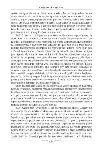 CAPÍTULO 14 – MÉDIUNS

razão pela qual ele vê tão bem com os olhos fechados quanto com os
olhos abertos; de onde se segue que um cego pode ver os Espíritos
como qualquer um que possui a vista perfeita. Haveria, sobre este último
ponto, um estudo interessante a fazer, para saber se essa faculdade é
mais freqüente nos cegos. Espíritos que foram cegos nos disseram que,
durante sua vida, tinham, pela alma, a percepção de certos objetos e
que não estavam mergulhados na escuridão.
     168 É preciso distinguir as aparições acidentais e espontâneas da
faculdade propriamente dita de ver os Espíritos. As primeiras são fre-
qüentes, principalmente no momento da morte de pessoas que amamos
ou conhecemos e que vêm nos advertir de que não estão mais nesse
mundo. Há inúmeros exemplos de fatos desse gênero, sem falar das
visões durante o sono. Outras vezes, são igualmente parentes ou amigos
que, apesar de estarem mortos há muito tempo, aparecem, seja para
advertir de um perigo, seja para dar um conselho ou para pedir algum
favor, que consiste geralmente no cumprimento de uma coisa que ele não
pôde fazer enquanto estava vivo, ou então o auxílio de preces. Essas
aparições são fatos isolados, que sempre têm um caráter individual e
pessoal e que não constituem uma faculdade propriamente dita. A facul-
dade consiste na possibilidade, senão permanente, pelo menos bastante
freqüente, de ver qualquer Espírito que se apresente, até mesmo aquele
que nos parece ser o mais estranho a nós. É essa faculdade que constitui,
propriamente falando, os médiuns videntes.
     Entre os médiuns videntes, há alguns que vêem apenas os Espíritos
que são evocados, com uma minuciosa exatidão; descrevem nos menores
detalhes seus gestos, a expressão de sua fisionomia, os traços do rosto,
a roupa e até os sentimentos de que parecem animados. Há outros nos
quais essa faculdade é ainda mais geral; eles vêem toda a população
espírita ambiente, a maneira como se movimentam e, se poderia dizer, a
maneira como executam as suas tarefas.
     169 Assistimos uma noite à apresentação da ópera Oberon na
companhia de um médium vidente muito bom. Havia na sala um grande
número de lugares vazios, mas dos quais muitos estavam ocupados por
Espíritos que pareciam assistir ao espetáculo; alguns se acercavam dos
espectadores e pareciam escutar sua conversa. No palco, passava-se
uma outra cena; atrás dos atores, diversos Espíritos de maneira jovial
divertiam-se em imitá-los, parodiando seus gestos de modo grotesco;
outros, mais sérios, pareciam animar os cantores e fazer esforços para
lhes dar energia. Um deles ficava constantemente junto de uma das prin-
cipais cantoras. Este nos parecia ter intenções um tanto quanto levianas;

                                  153
 